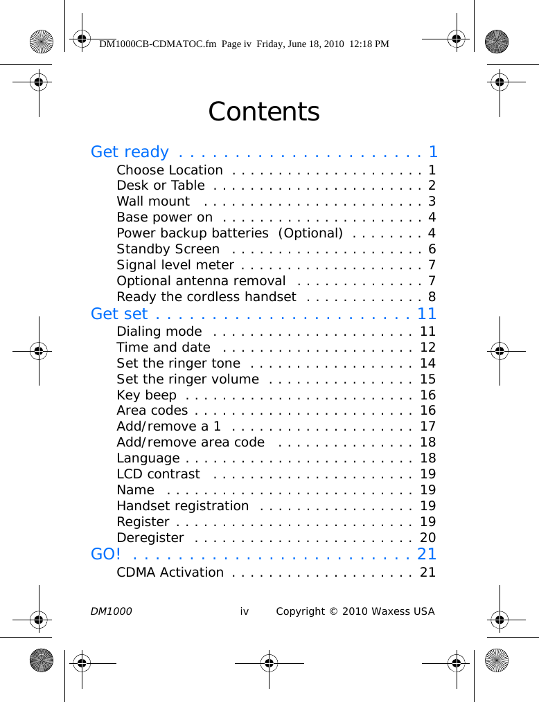 DM1000 iv Copyright © 2010 Waxess USAContentsGet ready  . . . . . . . . . . . . . . . . . . . . . . 1Choose Location  . . . . . . . . . . . . . . . . . . . . . 1Desk or Table  . . . . . . . . . . . . . . . . . . . . . . . 2Wall mount   . . . . . . . . . . . . . . . . . . . . . . . . 3Base power on  . . . . . . . . . . . . . . . . . . . . . . 4Power backup batteries  (Optional)  . . . . . . . . 4Standby Screen   . . . . . . . . . . . . . . . . . . . . . 6Signal level meter . . . . . . . . . . . . . . . . . . . . 7Optional antenna removal  . . . . . . . . . . . . . . 7Ready the cordless handset  . . . . . . . . . . . . . 8Get set . . . . . . . . . . . . . . . . . . . . . . . 11Dialing mode  . . . . . . . . . . . . . . . . . . . . . . 11Time and date   . . . . . . . . . . . . . . . . . . . . . 12Set the ringer tone  . . . . . . . . . . . . . . . . . . 14Set the ringer volume  . . . . . . . . . . . . . . . . 15Key beep  . . . . . . . . . . . . . . . . . . . . . . . . . 16Area codes . . . . . . . . . . . . . . . . . . . . . . . . 16Add/remove a 1  . . . . . . . . . . . . . . . . . . . . 17Add/remove area code   . . . . . . . . . . . . . . . 18Language . . . . . . . . . . . . . . . . . . . . . . . . . 18LCD contrast   . . . . . . . . . . . . . . . . . . . . . . 19Name   . . . . . . . . . . . . . . . . . . . . . . . . . . . 19Handset registration  . . . . . . . . . . . . . . . . . 19Register . . . . . . . . . . . . . . . . . . . . . . . . . . 19Deregister  . . . . . . . . . . . . . . . . . . . . . . . . 20GO!  . . . . . . . . . . . . . . . . . . . . . . . . . 21CDMA Activation  . . . . . . . . . . . . . . . . . . . . 21DM1000CB-CDMATOC.fm  Page iv  Friday, June 18, 2010  12:18 PM