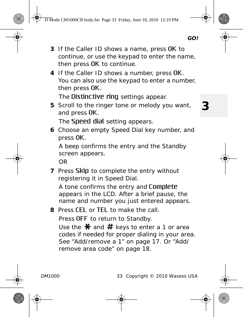 GO!DM1000 33 Copyright © 2010 Waxess USA33If the Caller ID shows a name, press OK to continue, or use the keypad to enter the name, then press OK to continue.4If the Caller ID shows a number, press OK.You can also use the keypad to enter a number, then press OK.The Distinctive ring settings appear.5Scroll to the ringer tone or melody you want, and press OK.The Speed dial setting appears.6Choose an empty Speed Dial key number, and press OK.A beep confirms the entry and the Standby screen appears. OR7Press Skip to complete the entry without registering it in Speed Dial.A tone confirms the entry and Complete appears in the LCD. After a brief pause, the name and number you just entered appears. 8Press CEL or TEL to make the call.Press OFF to return to Standby.Use the   and   keys to enter a 1 or area codes if needed for proper dialing in your area. See “Add/remove a 1” on page 17. Or “Add/remove area code” on page 18.D Mode CM1000CB body.fm  Page 33  Friday, June 18, 2010  12:19 PM