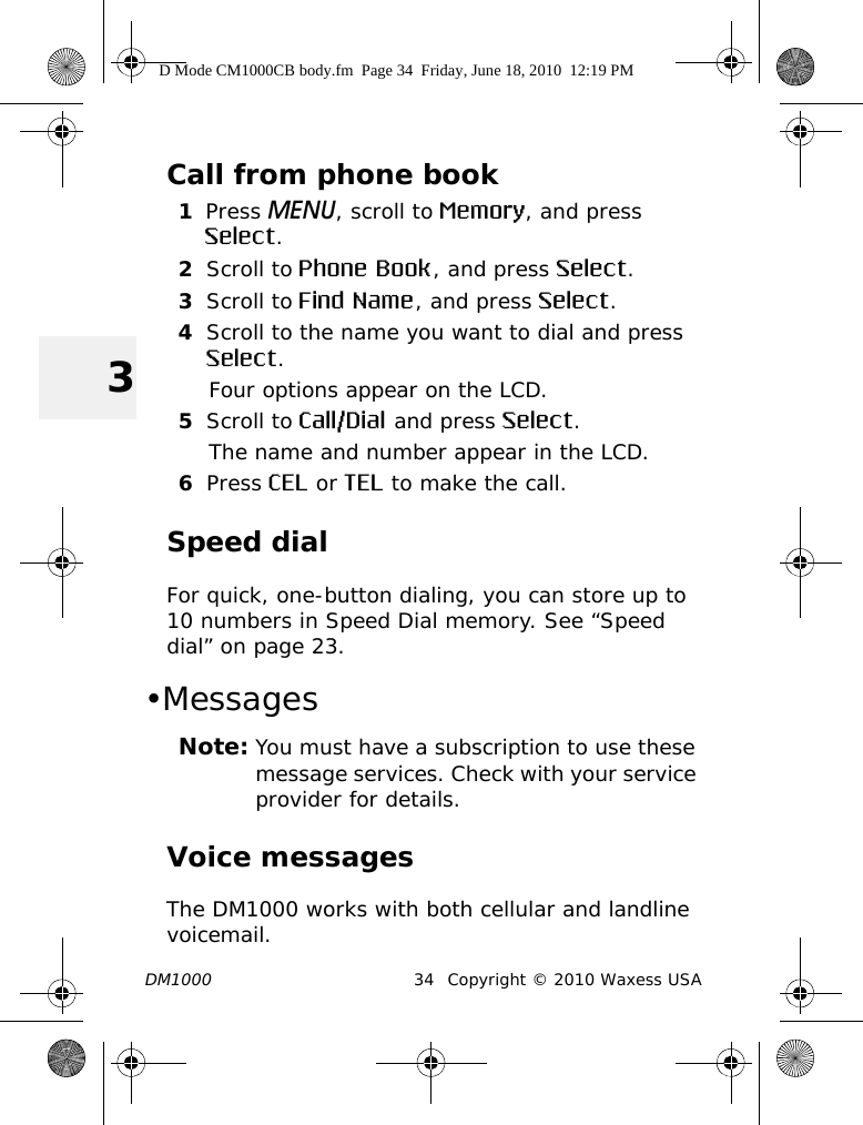 DM1000 34 Copyright © 2010 Waxess USA3Call from phone book1Press MENU, scroll to Memory, and press Select.2Scroll to Phone Book, and press Select.3Scroll to Find Name, and press Select.4Scroll to the name you want to dial and press Select.Four options appear on the LCD.5Scroll to Call/Dial and press Select.The name and number appear in the LCD.6Press CEL or TEL to make the call.Speed dialFor quick, one-button dialing, you can store up to 10 numbers in Speed Dial memory. See “Speed dial” on page 23.•MessagesNote: You must have a subscription to use these message services. Check with your service provider for details.Voice messagesThe DM1000 works with both cellular and landline voicemail. D Mode CM1000CB body.fm  Page 34  Friday, June 18, 2010  12:19 PM