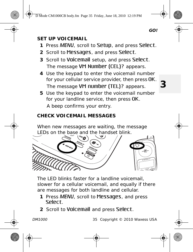 GO!DM1000 35 Copyright © 2010 Waxess USA3SET UP VOICEMAIL1Press MENU, scroll to Setup, and press Select.2Scroll to Messages, and press Select.3Scroll to Voicemail setup, and press Select.The message VM Number (CEL)? appears.4Use the keypad to enter the voicemail number for your cellular service provider, then press OK.The message VM number (TEL)? appears.5Use the keypad to enter the voicemail number for your landline service, then press OK.A beep confirms your entry.CHECK VOICEMAIL MESSAGESWhen new messages are waiting, the message LEDs on the base and the handset blink.The LED blinks faster for a landline voicemail, slower for a cellular voicemail, and equally if there are messages for both landline and cellular.1Press MENU, scroll to Messages, and press Select.2Scroll to Voicemail and press Select.D Mode CM1000CB body.fm  Page 35  Friday, June 18, 2010  12:19 PM