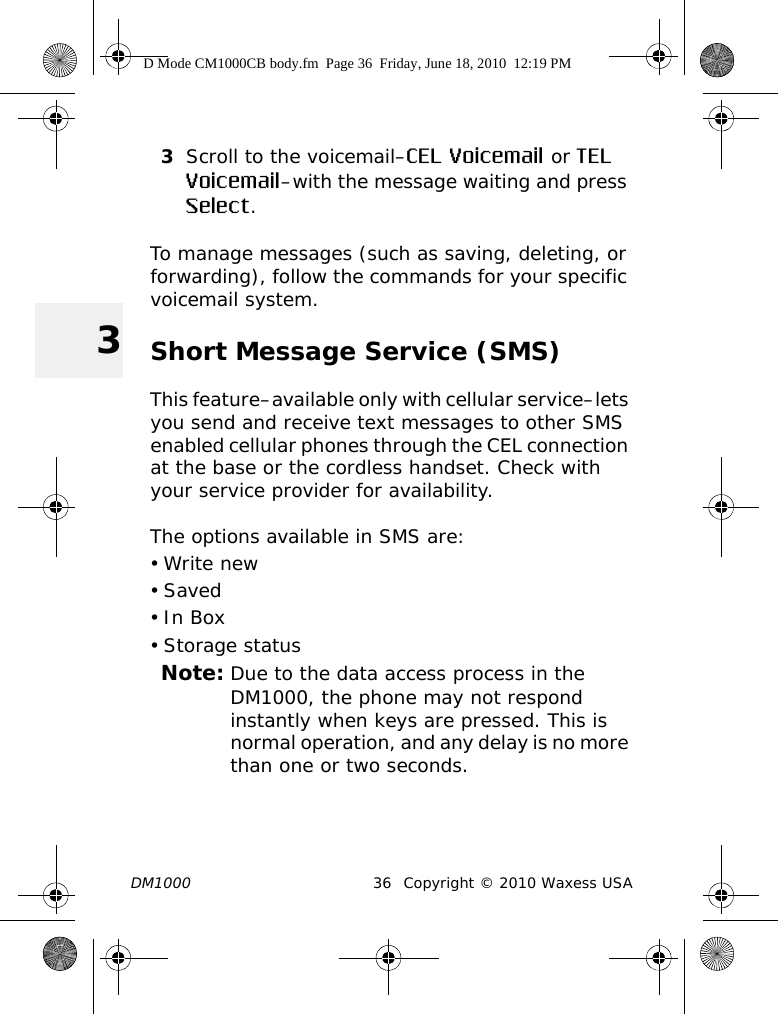 DM1000 36 Copyright © 2010 Waxess USA33Scroll to the voicemail–CEL Voicemail or TEL Voicemail–with the message waiting and press Select.To manage messages (such as saving, deleting, or forwarding), follow the commands for your specific voicemail system.Short Message Service (SMS)This feature–available only with cellular service–lets you send and receive text messages to other SMS enabled cellular phones through the CEL connection at the base or the cordless handset. Check with your service provider for availability.The options available in SMS are:•Write new•Saved•In Box•Storage statusNote: Due to the data access process in the DM1000, the phone may not respond instantly when keys are pressed. This is normal operation, and any delay is no more than one or two seconds.D Mode CM1000CB body.fm  Page 36  Friday, June 18, 2010  12:19 PM