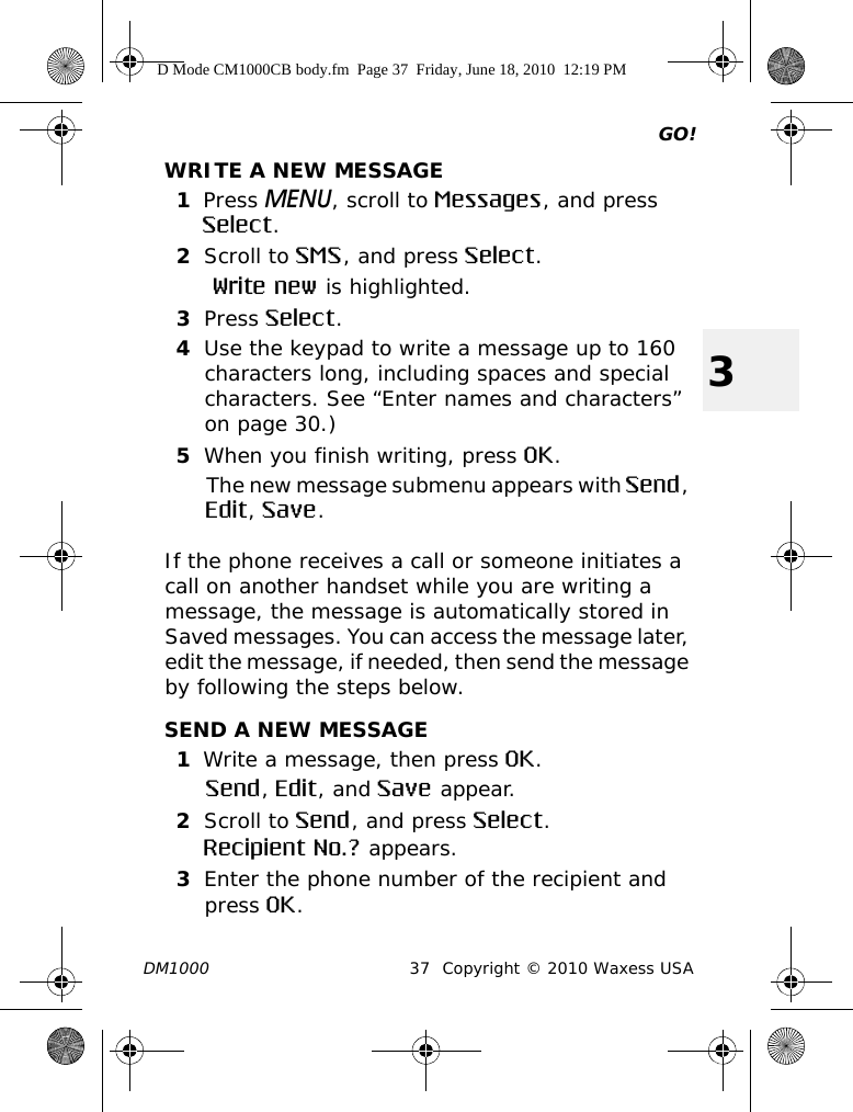 GO!DM1000 37 Copyright © 2010 Waxess USA3WRITE A NEW MESSAGE1Press MENU, scroll to Messages, and press Select.2Scroll to SMS, and press Select. Write new is highlighted.3Press Select.4Use the keypad to write a message up to 160 characters long, including spaces and special characters. See “Enter names and characters” on page 30.)5When you finish writing, press OK. The new message submenu appears with Send, Edit, Save.If the phone receives a call or someone initiates a call on another handset while you are writing a message, the message is automatically stored in Saved messages. You can access the message later, edit the message, if needed, then send the message by following the steps below.SEND A NEW MESSAGE1Write a message, then press OK.Send, Edit, and Save appear.2Scroll to Send, and press Select.Recipient No.? appears.3Enter the phone number of the recipient and press OK.D Mode CM1000CB body.fm  Page 37  Friday, June 18, 2010  12:19 PM