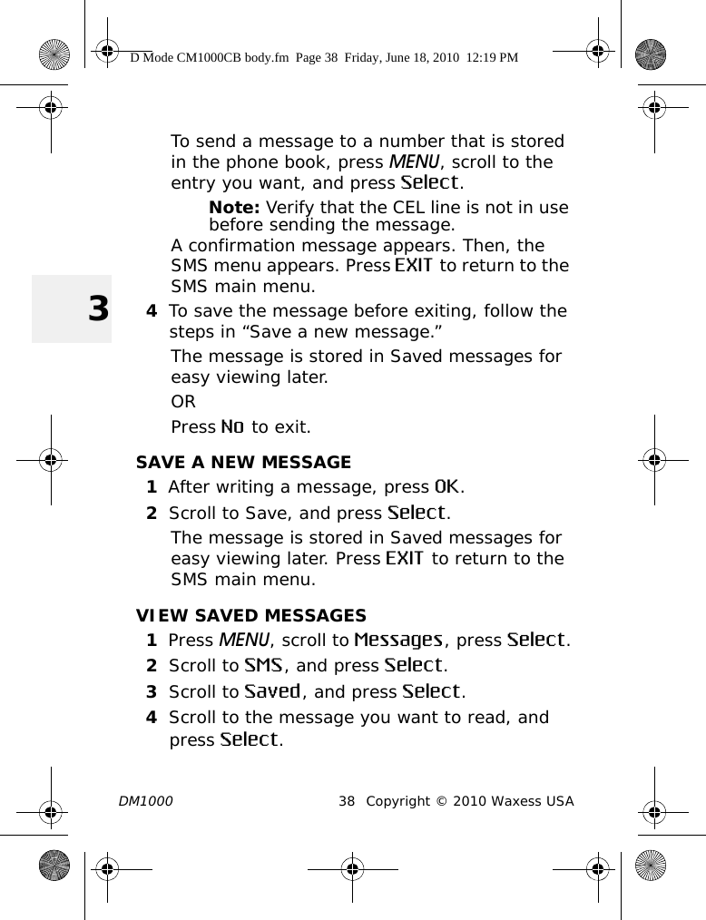 DM1000 38 Copyright © 2010 Waxess USA3To send a message to a number that is stored in the phone book, press MENU, scroll to the entry you want, and press Select.Note: Verify that the CEL line is not in use before sending the message.A confirmation message appears. Then, the SMS menu appears. Press EXIT to return to the SMS main menu.4To save the message before exiting, follow the steps in “Save a new message.” The message is stored in Saved messages for easy viewing later. ORPress No to exit.SAVE A NEW MESSAGE1After writing a message, press OK.2Scroll to Save, and press Select. The message is stored in Saved messages for easy viewing later. Press EXIT to return to the SMS main menu.VIEW SAVED MESSAGES1Press MENU, scroll to Messages, press Select.2Scroll to SMS, and press Select.3Scroll to Saved, and press Select.4Scroll to the message you want to read, and press Select. D Mode CM1000CB body.fm  Page 38  Friday, June 18, 2010  12:19 PM