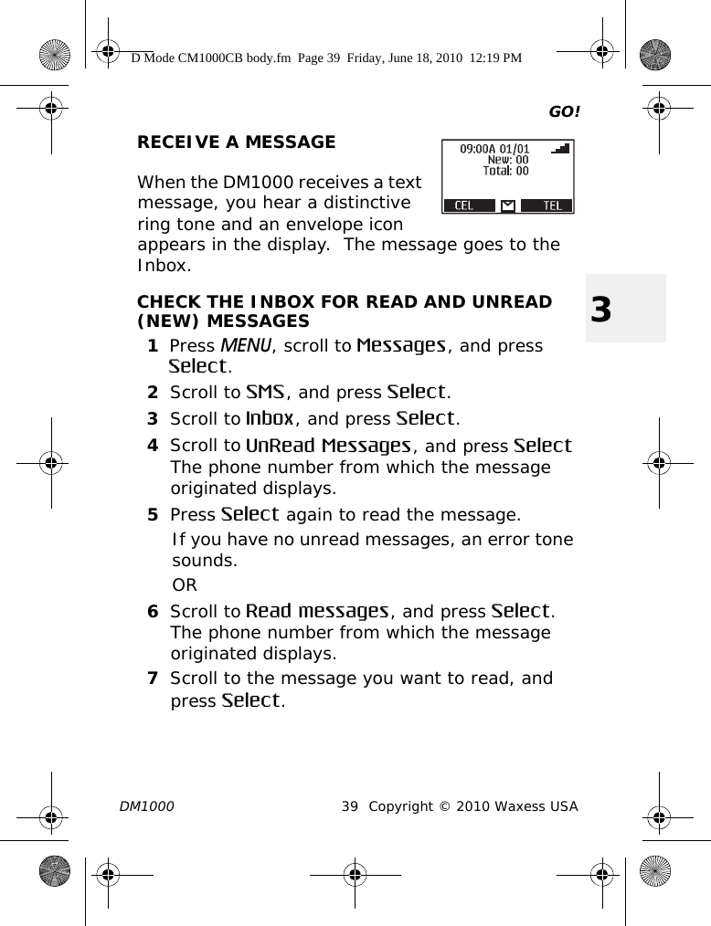 GO!DM1000 39 Copyright © 2010 Waxess USA3RECEIVE A MESSAGEWhen the DM1000 receives a text message, you hear a distinctive ring tone and an envelope icon appears in the display.  The message goes to the Inbox.CHECK THE INBOX FOR READ AND UNREAD (NEW) MESSAGES1Press MENU, scroll to Messages, and press Select.2Scroll to SMS, and press Select.3Scroll to Inbox, and press Select.4Scroll to UnRead Messages, and press SelectThe phone number from which the message originated displays. 5Press Select again to read the message.If you have no unread messages, an error tone sounds.OR6Scroll to Read messages, and press Select.The phone number from which the message originated displays.7Scroll to the message you want to read, and press Select.D Mode CM1000CB body.fm  Page 39  Friday, June 18, 2010  12:19 PM