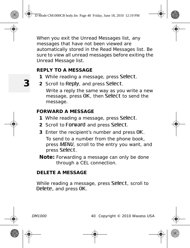 DM1000 40 Copyright © 2010 Waxess USA3When you exit the Unread Messages list, any messages that have not been viewed are automatically stored in the Read Messages list. Be sure to view all unread messages before exiting the Unread Message list.REPLY TO A MESSAGE1While reading a message, press Select.2Scroll to Reply, and press Select.Write a reply the same way as you write a new message, press OK, then Select to send the message.FORWARD A MESSAGE1While reading a message, press Select.2Scroll to Forward and press Select.3Enter the recipient’s number and press OK.To send to a number from the phone book, press MENU, scroll to the entry you want, and press Select.Note: Forwarding a message can only be done through a CEL connection.DELETE A MESSAGEWhile reading a message, press Select, scroll to Delete, and press OK. D Mode CM1000CB body.fm  Page 40  Friday, June 18, 2010  12:19 PM