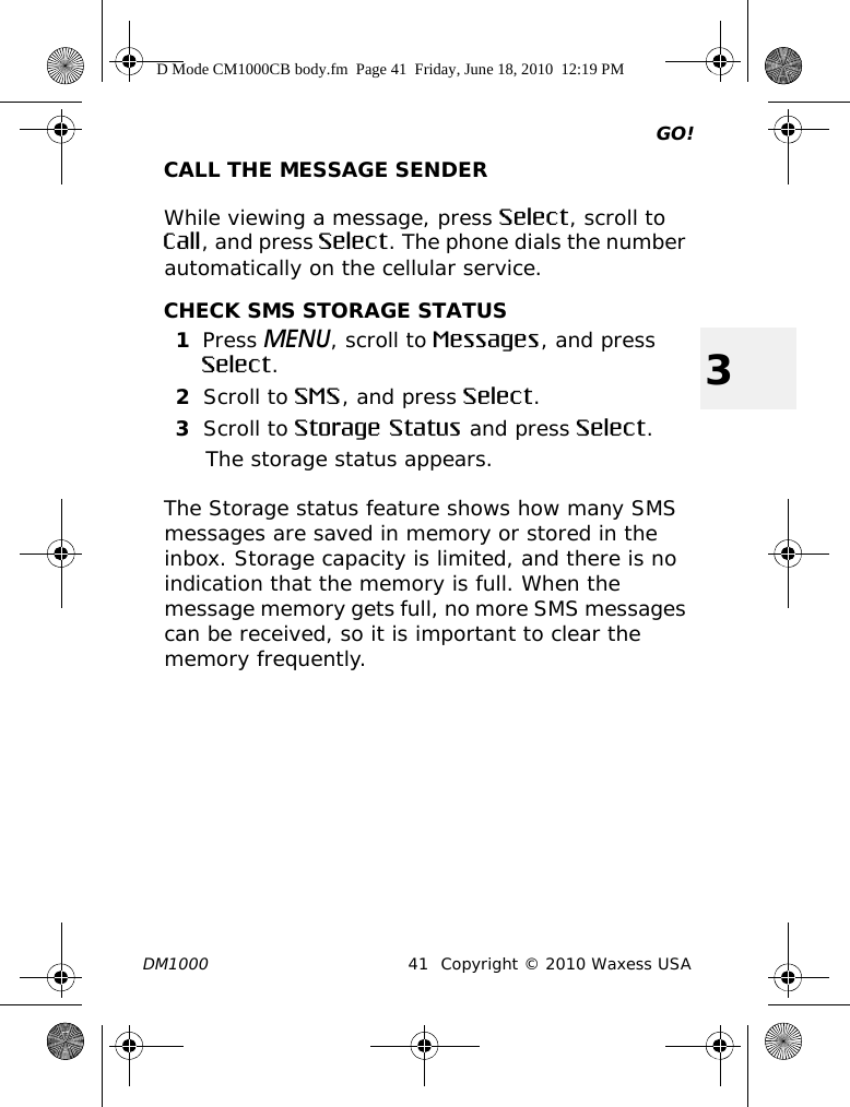 GO!DM1000 41 Copyright © 2010 Waxess USA3CALL THE MESSAGE SENDERWhile viewing a message, press Select, scroll to Call, and press Select. The phone dials the number automatically on the cellular service.CHECK SMS STORAGE STATUS1Press MENU, scroll to Messages, and press Select.2Scroll to SMS, and press Select.3Scroll to Storage Status and press Select.The storage status appears.The Storage status feature shows how many SMS messages are saved in memory or stored in the inbox. Storage capacity is limited, and there is no indication that the memory is full. When the message memory gets full, no more SMS messages can be received, so it is important to clear the memory frequently. D Mode CM1000CB body.fm  Page 41  Friday, June 18, 2010  12:19 PM