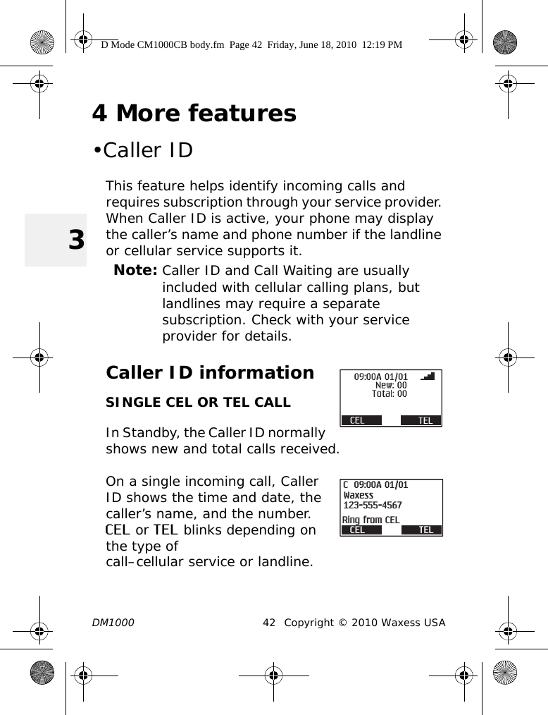 DM1000 42 Copyright © 2010 Waxess USA34 More features•Caller IDThis feature helps identify incoming calls and requires subscription through your service provider. When Caller ID is active, your phone may display the caller’s name and phone number if the landline or cellular service supports it.Note: Caller ID and Call Waiting are usually included with cellular calling plans, but landlines may require a separate subscription. Check with your service provider for details.Caller ID informationSINGLE CEL OR TEL CALLIn Standby, the Caller ID normally shows new and total calls received.On a single incoming call, Caller ID shows the time and date, the caller’s name, and the number. CEL or TEL blinks depending on the type of call–cellular service or landline. CEL TEL09:00A 01/01123-555-4567WaxessRing from CELCD Mode CM1000CB body.fm  Page 42  Friday, June 18, 2010  12:19 PM