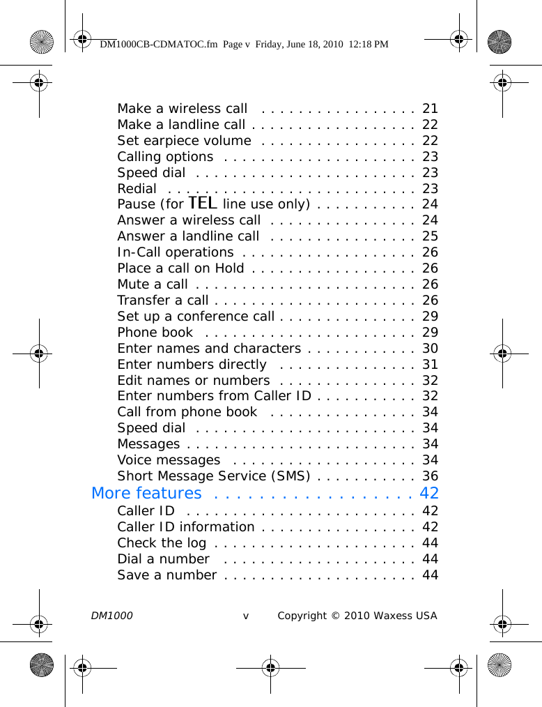 DM1000 v Copyright © 2010 Waxess USAMake a wireless call   . . . . . . . . . . . . . . . . . 21Make a landline call . . . . . . . . . . . . . . . . . . 22Set earpiece volume  . . . . . . . . . . . . . . . . . 22Calling options  . . . . . . . . . . . . . . . . . . . . . 23Speed dial  . . . . . . . . . . . . . . . . . . . . . . . . 23Redial  . . . . . . . . . . . . . . . . . . . . . . . . . . . 23Pause (for TEL line use only) . . . . . . . . . . . 24Answer a wireless call  . . . . . . . . . . . . . . . . 24Answer a landline call  . . . . . . . . . . . . . . . . 25In-Call operations  . . . . . . . . . . . . . . . . . . . 26Place a call on Hold . . . . . . . . . . . . . . . . . . 26Mute a call  . . . . . . . . . . . . . . . . . . . . . . . . 26Transfer a call . . . . . . . . . . . . . . . . . . . . . . 26Set up a conference call . . . . . . . . . . . . . . . 29Phone book  . . . . . . . . . . . . . . . . . . . . . . . 29Enter names and characters . . . . . . . . . . . . 30Enter numbers directly   . . . . . . . . . . . . . . . 31Edit names or numbers  . . . . . . . . . . . . . . . 32Enter numbers from Caller ID . . . . . . . . . . . 32Call from phone book   . . . . . . . . . . . . . . . . 34Speed dial  . . . . . . . . . . . . . . . . . . . . . . . . 34Messages . . . . . . . . . . . . . . . . . . . . . . . . . 34Voice messages   . . . . . . . . . . . . . . . . . . . . 34Short Message Service (SMS) . . . . . . . . . . . 36More features  . . . . . . . . . . . . . . . . . . 42Caller ID  . . . . . . . . . . . . . . . . . . . . . . . . . 42Caller ID information . . . . . . . . . . . . . . . . . 42Check the log  . . . . . . . . . . . . . . . . . . . . . . 44Dial a number   . . . . . . . . . . . . . . . . . . . . . 44Save a number . . . . . . . . . . . . . . . . . . . . . 44DM1000CB-CDMATOC.fm  Page v  Friday, June 18, 2010  12:18 PM