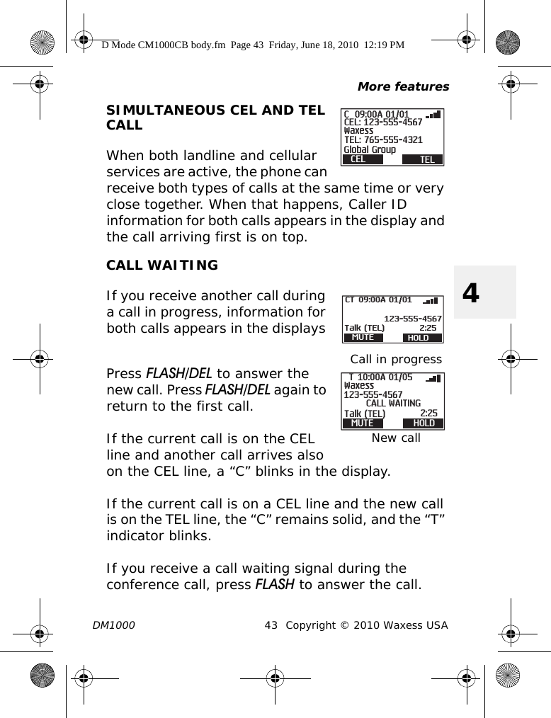 More featuresDM1000 43 Copyright © 2010 Waxess USA4SIMULTANEOUS CEL AND TEL CALLWhen both landline and cellular services are active, the phone can receive both types of calls at the same time or very close together. When that happens, Caller ID information for both calls appears in the display and the call arriving first is on top.CALL WAITINGIf you receive another call during a call in progress, information for both calls appears in the displays Press FLASH/DEL to answer the new call. Press FLASH/DEL again to return to the first call.If the current call is on the CEL line and another call arrives also on the CEL line, a “C” blinks in the display. If the current call is on a CEL line and the new call is on the TEL line, the “C” remains solid, and the “T” indicator blinks.If you receive a call waiting signal during the conference call, press FLASH to answer the call. CEL TEL09:00A 01/01CEL: 123-555-4567TEL: 765-555-4321WaxessGlobal GroupCCall in progressMUTE HOLD123-555-4567Talk (TEL) 2:2509:00A 01/01CTNew callMUTE HOLD123-555-4567WaxessTalk (TEL)CALL WAITING2:2510:00A 01/05TD Mode CM1000CB body.fm  Page 43  Friday, June 18, 2010  12:19 PM