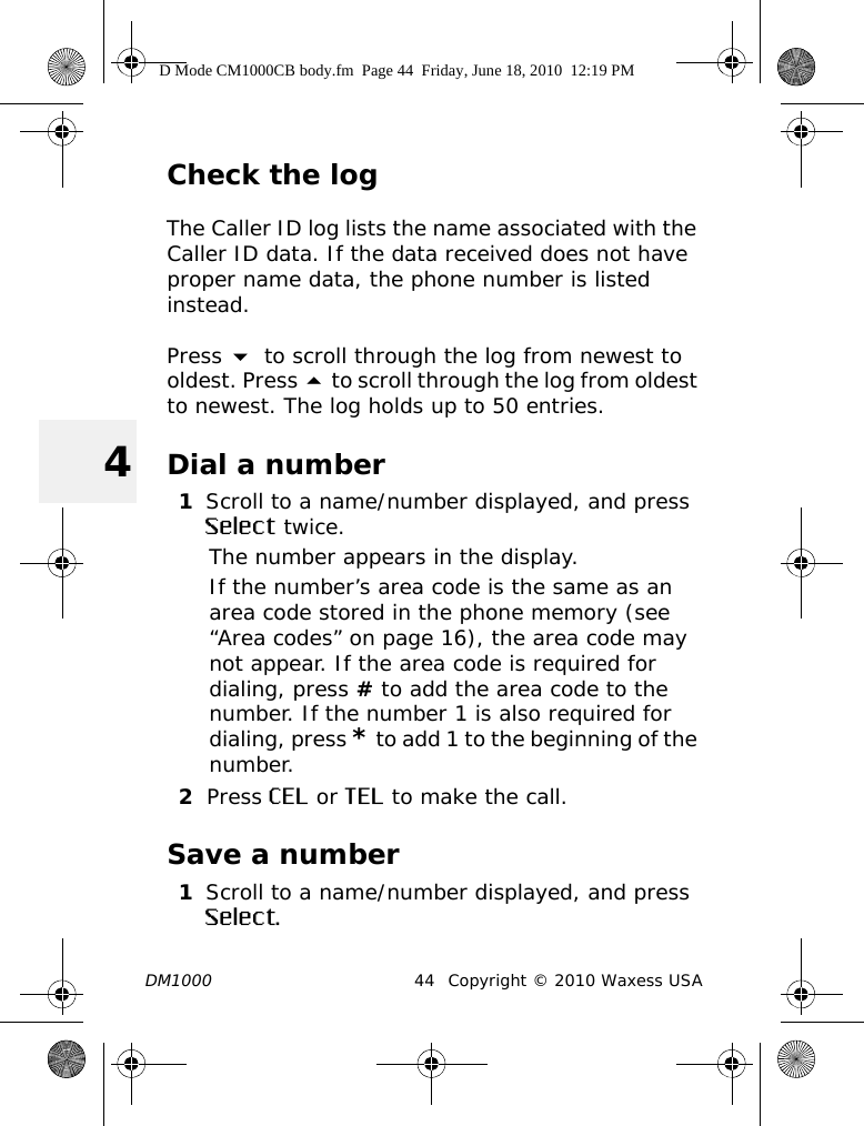 DM1000 44 Copyright © 2010 Waxess USA4Check the logThe Caller ID log lists the name associated with the Caller ID data. If the data received does not have proper name data, the phone number is listed instead.Press  to scroll through the log from newest to oldest. Press  to scroll through the log from oldest to newest. The log holds up to 50 entries. Dial a number1Scroll to a name/number displayed, and press Select twice.The number appears in the display.If the number’s area code is the same as an area code stored in the phone memory (see “Area codes” on page 16), the area code may not appear. If the area code is required for dialing, press # to add the area code to the number. If the number 1 is also required for dialing, press * to add 1 to the beginning of the number.2Press CEL or TEL to make the call.Save a number1Scroll to a name/number displayed, and press Select.D Mode CM1000CB body.fm  Page 44  Friday, June 18, 2010  12:19 PM