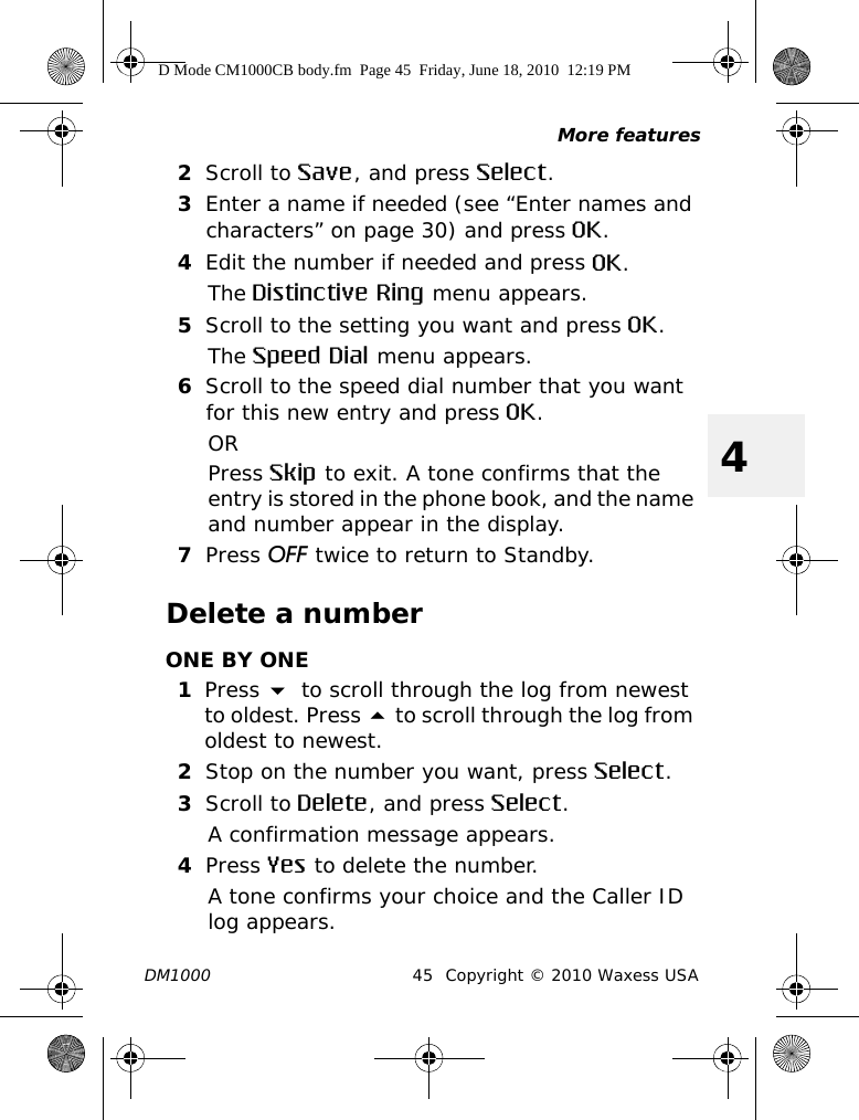 More featuresDM1000 45 Copyright © 2010 Waxess USA42Scroll to Save, and press Select.3Enter a name if needed (see “Enter names and characters” on page 30) and press OK.4Edit the number if needed and press OK.The Distinctive Ring menu appears.5Scroll to the setting you want and press OK.The Speed Dial menu appears.6Scroll to the speed dial number that you want for this new entry and press OK.ORPress Skip to exit. A tone confirms that the entry is stored in the phone book, and the name and number appear in the display.7Press OFF twice to return to Standby.Delete a numberONE BY ONE1Press  to scroll through the log from newest to oldest. Press  to scroll through the log from oldest to newest. 2Stop on the number you want, press Select.3Scroll to Delete, and press Select.A confirmation message appears.4Press Yes to delete the number.A tone confirms your choice and the Caller ID log appears.D Mode CM1000CB body.fm  Page 45  Friday, June 18, 2010  12:19 PM