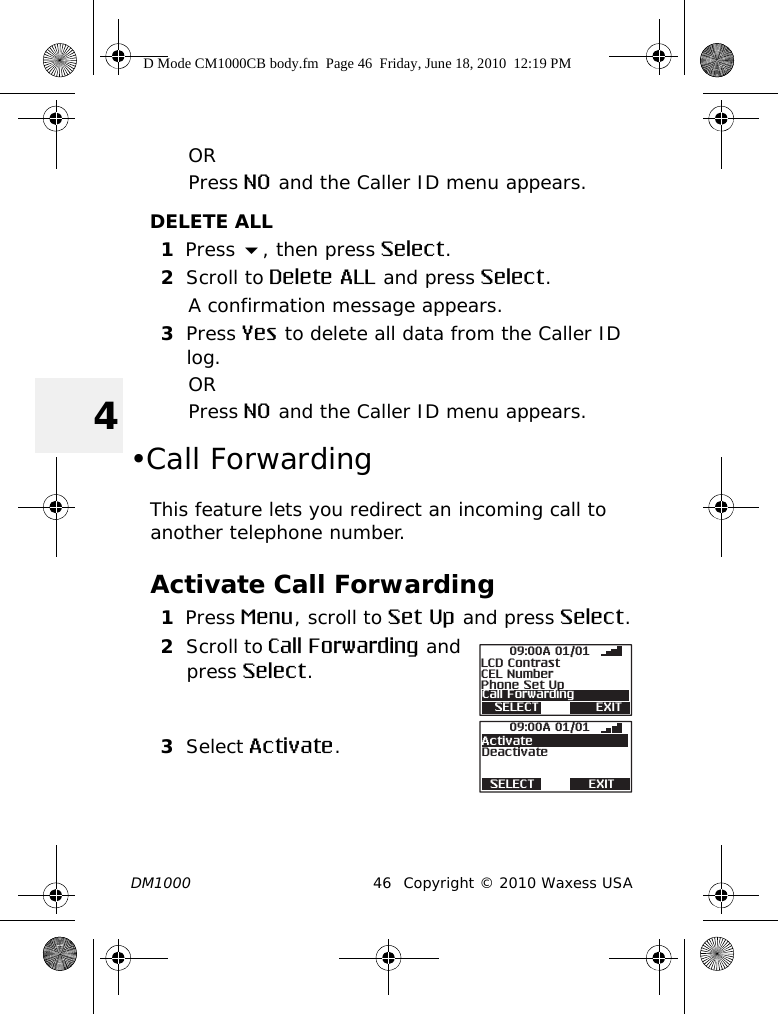 DM1000 46 Copyright © 2010 Waxess USA4ORPress NO and the Caller ID menu appears.DELETE ALL1Press , then press Select.2Scroll to Delete ALL and press Select.A confirmation message appears.3Press Yes to delete all data from the Caller ID log.ORPress NO and the Caller ID menu appears.•Call ForwardingThis feature lets you redirect an incoming call to another telephone number.Activate Call Forwarding1Press Menu, scroll to Set Up and press Select.2Scroll to Call Forwarding and press Select.3Select Activate.SELECT EXITCall Forwarding09:00A 01/01CEL NumberPhone Set UpLCD ContrastSELECT EXITDeactivate09:00A 01/01ActivateD Mode CM1000CB body.fm  Page 46  Friday, June 18, 2010  12:19 PM