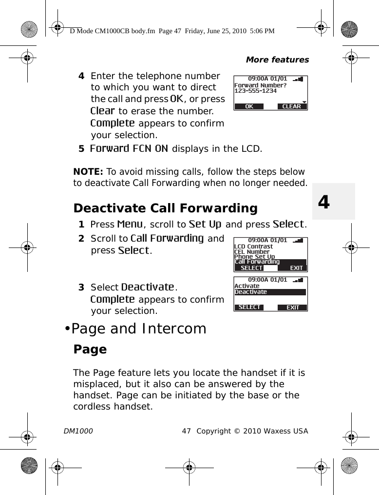 More featuresDM1000 47 Copyright © 2010 Waxess USA44Enter the telephone number to which you want to direct the call and press OK, or press Clear to erase the number. Complete appears to confirm your selection.5Forward FCN ON displays in the LCD.NOTE: To avoid missing calls, follow the steps below to deactivate Call Forwarding when no longer needed.Deactivate Call Forwarding1Press Menu, scroll to Set Up and press Select.2Scroll to Call Forwarding and press Select.3Select Deactivate.Complete appears to confirm your selection.•Page and IntercomPageThe Page feature lets you locate the handset if it is misplaced, but it also can be answered by the handset. Page can be initiated by the base or the cordless handset.OK CLEAR123-555-123409:00A 01/01Forward Number?SELECT EXITCall Forwarding09:00A 01/01CEL NumberPhone Set UpLCD ContrastSELECT EXIT09:00A 01/01ActivateDeactivateD Mode CM1000CB body.fm  Page 47  Friday, June 25, 2010  5:06 PM
