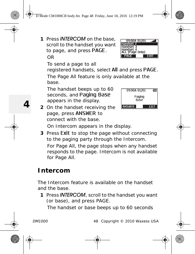 DM1000 48 Copyright © 2010 Waxess USA41Press INTERCOM on the base, scroll to the handset you want to page, and press PAGE.ORTo send a page to all registered handsets, select All and press PAGE.The Page All feature is only available at the base.The handset beeps up to 60 seconds, and Paging Base appears in the display.2On the handset receiving the page, press ANSWER to connect with the base.On Intercom appears in the display.3Press Exit to stop the page without connecting to the paging party through the Intercom.For Page All, the page stops when any handset responds to the page. Intercom is not available for Page All.IntercomThe Intercom feature is available on the handset and the base.1Press INTERCOM, scroll to the handset you want (or base), and press PAGE.The handset or base beeps up to 60 seconds Handset 309:00A 01/01ALL (Page Only)Handset 4PAGE EXITHandset 2D Mode CM1000CB body.fm  Page 48  Friday, June 18, 2010  12:19 PM