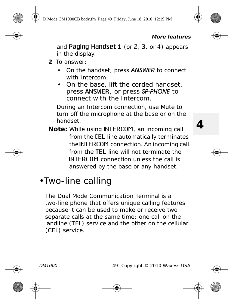 More featuresDM1000 49 Copyright © 2010 Waxess USA4and Paging Handset 1 (or 2, 3, or 4) appears in the display.2To answer:• On the handset, press ANSWER to connect with Intercom.• On the base, lift the corded handset, press ANSWER, or press SP-PHONE to connect with the Intercom.During an Intercom connection, use Mute to turn off the microphone at the base or on the handset.Note: While using INTERCOM, an incoming call from the CEL line automatically terminates the INTERCOM connection. An incoming call from the TEL line will not terminate the INTERCOM connection unless the call is answered by the base or any handset. •Two-line callingThe Dual Mode Communication Terminal is a two-line phone that offers unique calling features because it can be used to make or receive two separate calls at the same time; one call on the landline (TEL) service and the other on the cellular (CEL) service.D Mode CM1000CB body.fm  Page 49  Friday, June 18, 2010  12:19 PM