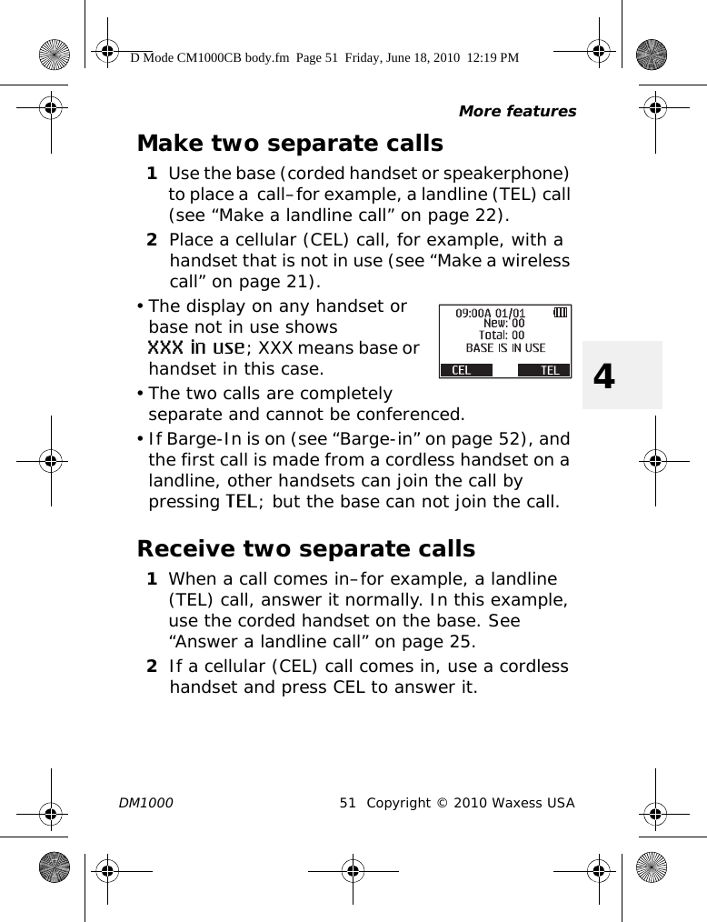 More featuresDM1000 51 Copyright © 2010 Waxess USA4Make two separate calls1Use the base (corded handset or speakerphone) to place a  call–for example, a landline (TEL) call (see “Make a landline call” on page 22).2Place a cellular (CEL) call, for example, with a handset that is not in use (see “Make a wireless call” on page 21).• The display on any handset or base not in use shows XXX in use; XXX means base or handset in this case.• The two calls are completely separate and cannot be conferenced.• If Barge-In is on (see “Barge-in” on page 52), and the first call is made from a cordless handset on a landline, other handsets can join the call by pressing TEL; but the base can not join the call.Receive two separate calls1When a call comes in–for example, a landline (TEL) call, answer it normally. In this example, use the corded handset on the base. See “Answer a landline call” on page 25.2If a cellular (CEL) call comes in, use a cordless handset and press CEL to answer it.D Mode CM1000CB body.fm  Page 51  Friday, June 18, 2010  12:19 PM