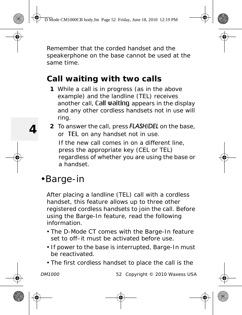 DM1000 52 Copyright © 2010 Waxess USA4Remember that the corded handset and the speakerphone on the base cannot be used at the same time.Call waiting with two calls1While a call is in progress (as in the above example) and the landline (TEL) receives another call, Call waiting appears in the display and any other cordless handsets not in use will ring.2To answer the call, press FLASH/DEL on the base, or  TEL on any handset not in use.If the new call comes in on a different line, press the appropriate key (CEL or TEL) regardless of whether you are using the base or a handset.•Barge-inAfter placing a landline (TEL) call with a cordless handset, this feature allows up to three other registered cordless handsets to join the call. Before using the Barge-In feature, read the following information.• The D-Mode CT comes with the Barge-In feature set to off–it must be activated before use.• If power to the base is interrupted, Barge-In must be reactivated.• The first cordless handset to place the call is the D Mode CM1000CB body.fm  Page 52  Friday, June 18, 2010  12:19 PM