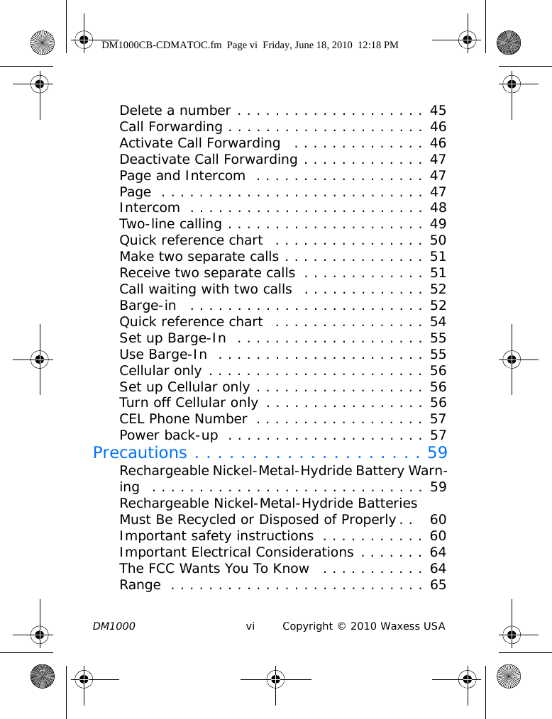 DM1000 vi Copyright © 2010 Waxess USADelete a number . . . . . . . . . . . . . . . . . . . . 45Call Forwarding . . . . . . . . . . . . . . . . . . . . . 46Activate Call Forwarding   . . . . . . . . . . . . . . 46Deactivate Call Forwarding . . . . . . . . . . . . . 47Page and Intercom  . . . . . . . . . . . . . . . . . . 47Page  . . . . . . . . . . . . . . . . . . . . . . . . . . . . 47Intercom  . . . . . . . . . . . . . . . . . . . . . . . . . 48Two-line calling . . . . . . . . . . . . . . . . . . . . . 49Quick reference chart   . . . . . . . . . . . . . . . . 50Make two separate calls . . . . . . . . . . . . . . . 51Receive two separate calls  . . . . . . . . . . . . . 51Call waiting with two calls  . . . . . . . . . . . . . 52Barge-in   . . . . . . . . . . . . . . . . . . . . . . . . . 52Quick reference chart   . . . . . . . . . . . . . . . . 54Set up Barge-In  . . . . . . . . . . . . . . . . . . . . 55Use Barge-In  . . . . . . . . . . . . . . . . . . . . . . 55Cellular only . . . . . . . . . . . . . . . . . . . . . . . 56Set up Cellular only . . . . . . . . . . . . . . . . . . 56Turn off Cellular only . . . . . . . . . . . . . . . . . 56CEL Phone Number  . . . . . . . . . . . . . . . . . . 57Power back-up  . . . . . . . . . . . . . . . . . . . . . 57Precautions . . . . . . . . . . . . . . . . . . . . 59Rechargeable Nickel-Metal-Hydride Battery Warn-ing  . . . . . . . . . . . . . . . . . . . . . . . . . . . . . 59Rechargeable Nickel-Metal-Hydride Batteries Must Be Recycled or Disposed of Properly. .   60Important safety instructions  . . . . . . . . . . . 60Important Electrical Considerations . . . . . . . 64The FCC Wants You To Know   . . . . . . . . . . . 64Range  . . . . . . . . . . . . . . . . . . . . . . . . . . . 65DM1000CB-CDMATOC.fm  Page vi  Friday, June 18, 2010  12:18 PM