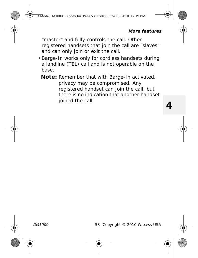 More featuresDM1000 53 Copyright © 2010 Waxess USA4“master” and fully controls the call. Other registered handsets that join the call are “slaves” and can only join or exit the call.• Barge-In works only for cordless handsets during a landline (TEL) call and is not operable on the base. Note: Remember that with Barge-In activated, privacy may be compromised. Any registered handset can join the call, but there is no indication that another handset joined the call.D Mode CM1000CB body.fm  Page 53  Friday, June 18, 2010  12:19 PM