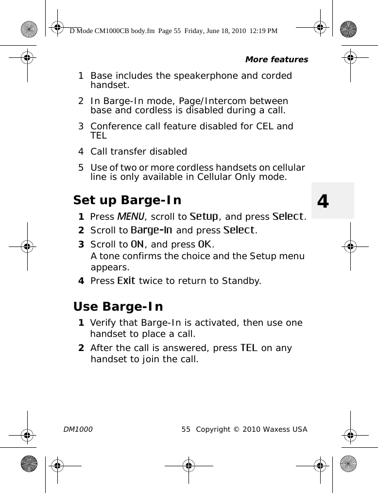 More featuresDM1000 55 Copyright © 2010 Waxess USA41 Base includes the speakerphone and corded handset.2 In Barge-In mode, Page/Intercom between base and cordless is disabled during a call.3 Conference call feature disabled for CEL and TEL4 Call transfer disabled5 Use of two or more cordless handsets on cellular line is only available in Cellular Only mode.Set up Barge-In1Press MENU, scroll to Setup, and press Select.2Scroll to Barge-In and press Select.3Scroll to ON, and press OK.A tone confirms the choice and the Setup menu appears. 4Press Exit twice to return to Standby.Use Barge-In1Verify that Barge-In is activated, then use one handset to place a call.2After the call is answered, press TEL on any handset to join the call.D Mode CM1000CB body.fm  Page 55  Friday, June 18, 2010  12:19 PM