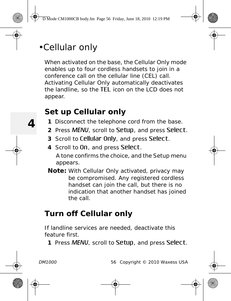 DM1000 56 Copyright © 2010 Waxess USA4•Cellular onlyWhen activated on the base, the Cellular Only mode enables up to four cordless handsets to join in a conference call on the cellular line (CEL) call. Activating Cellular Only automatically deactivates the landline, so the TEL icon on the LCD does not appear. Set up Cellular only1Disconnect the telephone cord from the base.2Press MENU, scroll to Setup, and press Select.3Scroll to Cellular Only, and press Select.4Scroll to On, and press Select.A tone confirms the choice, and the Setup menu appears.Note: With Cellular Only activated, privacy may be compromised. Any registered cordless handset can join the call, but there is no indication that another handset has joined the call.Turn off Cellular onlyIf landline services are needed, deactivate this feature first.1Press MENU, scroll to Setup, and press Select.D Mode CM1000CB body.fm  Page 56  Friday, June 18, 2010  12:19 PM