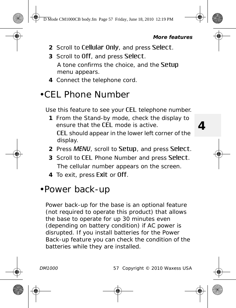 More featuresDM1000 57 Copyright © 2010 Waxess USA42Scroll to Cellular Only, and press Select.3Scroll to Off, and press Select.A tone confirms the choice, and the Setup menu appears.4Connect the telephone cord.•CEL Phone NumberUse this feature to see your CEL telephone number.1From the Stand-by mode, check the display to ensure that the CEL mode is active.CEL should appear in the lower left corner of the display.2Press MENU, scroll to Setup, and press Select.3Scroll to CEL Phone Number and press Select.The cellular number appears on the screen.4To exit, press Exit or Off.•Power back-upPower back-up for the base is an optional feature (not required to operate this product) that allows the base to operate for up 30 minutes even (depending on battery condition) if AC power is disrupted. If you install batteries for the Power Back-up feature you can check the condition of the batteries while they are installed.D Mode CM1000CB body.fm  Page 57  Friday, June 18, 2010  12:19 PM