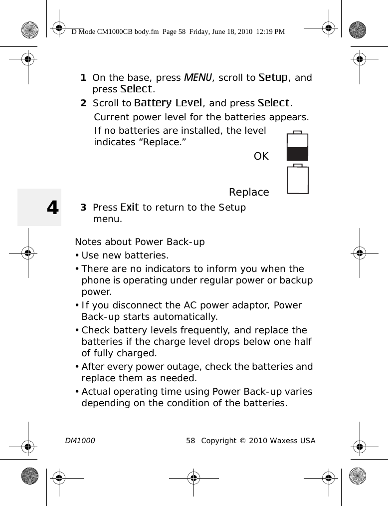 DM1000 58 Copyright © 2010 Waxess USA41On the base, press MENU, scroll to Setup, and press Select.2Scroll to Battery Level, and press Select.Current power level for the batteries appears.If no batteries are installed, the level indicates “Replace.”  OKReplace3Press Exit to return to the Setup menu.Notes about Power Back-up• Use new batteries.• There are no indicators to inform you when the phone is operating under regular power or backup power. • If you disconnect the AC power adaptor, Power Back-up starts automatically. • Check battery levels frequently, and replace the batteries if the charge level drops below one half of fully charged.• After every power outage, check the batteries and replace them as needed.• Actual operating time using Power Back-up varies depending on the condition of the batteries.D Mode CM1000CB body.fm  Page 58  Friday, June 18, 2010  12:19 PM