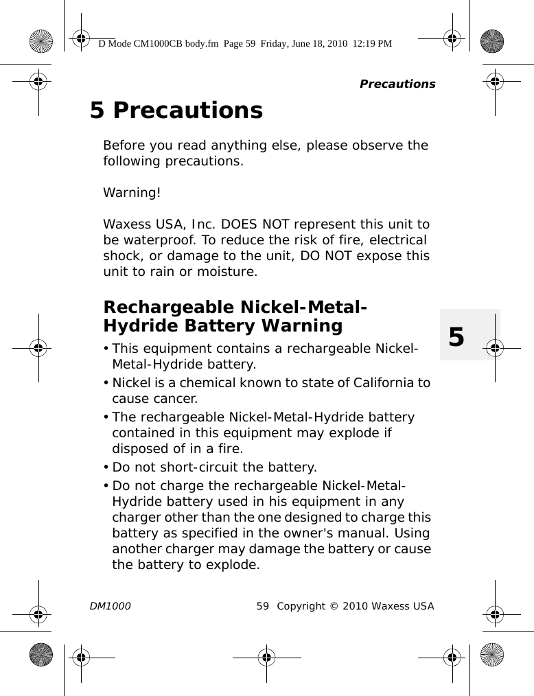 PrecautionsDM1000 59 Copyright © 2010 Waxess USA55 PrecautionsBefore you read anything else, please observe the following precautions.Warning!Waxess USA, Inc. DOES NOT represent this unit to be waterproof. To reduce the risk of fire, electrical shock, or damage to the unit, DO NOT expose this unit to rain or moisture.Rechargeable Nickel-Metal-Hydride Battery Warning• This equipment contains a rechargeable Nickel-Metal-Hydride battery.• Nickel is a chemical known to state of California to cause cancer.• The rechargeable Nickel-Metal-Hydride battery contained in this equipment may explode if disposed of in a fire.• Do not short-circuit the battery.• Do not charge the rechargeable Nickel-Metal-Hydride battery used in his equipment in any charger other than the one designed to charge this battery as specified in the owner&apos;s manual. Using another charger may damage the battery or cause the battery to explode.D Mode CM1000CB body.fm  Page 59  Friday, June 18, 2010  12:19 PM