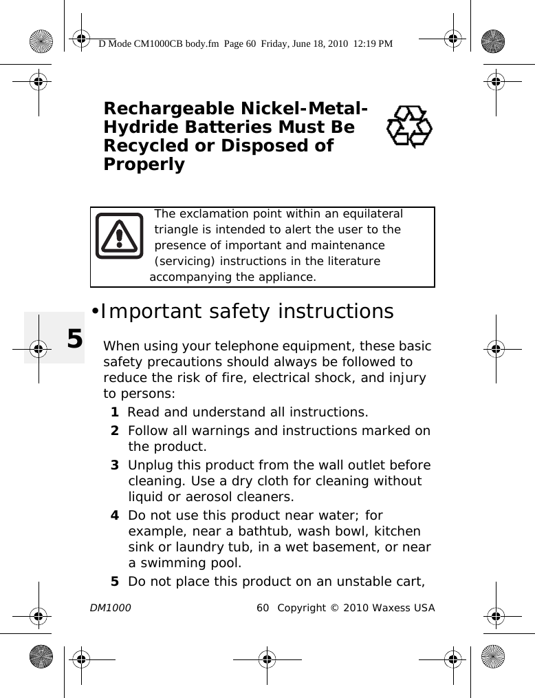 DM1000 60 Copyright © 2010 Waxess USA5Rechargeable Nickel-Metal-Hydride Batteries Must Be Recycled or Disposed of Properly •Important safety instructionsWhen using your telephone equipment, these basic safety precautions should always be followed to reduce the risk of fire, electrical shock, and injury to persons:1Read and understand all instructions.2Follow all warnings and instructions marked on the product.3Unplug this product from the wall outlet before cleaning. Use a dry cloth for cleaning without liquid or aerosol cleaners.4Do not use this product near water; for example, near a bathtub, wash bowl, kitchen sink or laundry tub, in a wet basement, or near a swimming pool.5Do not place this product on an unstable cart, The exclamation point within an equilateral triangle is intended to alert the user to the presence of important and maintenance (servicing) instructions in the literature   accompanying the appliance. D Mode CM1000CB body.fm  Page 60  Friday, June 18, 2010  12:19 PM