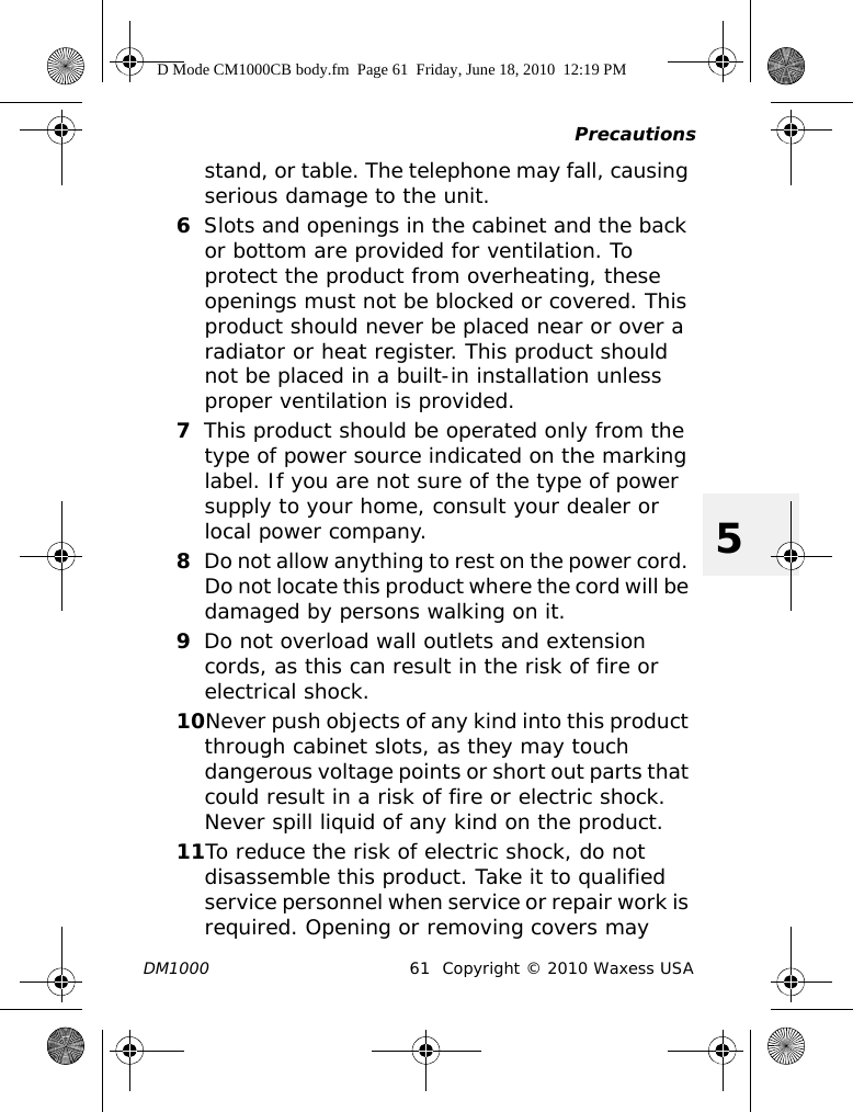 PrecautionsDM1000 61 Copyright © 2010 Waxess USA5stand, or table. The telephone may fall, causing serious damage to the unit.6Slots and openings in the cabinet and the back or bottom are provided for ventilation. To protect the product from overheating, these openings must not be blocked or covered. This product should never be placed near or over a radiator or heat register. This product should not be placed in a built-in installation unless proper ventilation is provided.7This product should be operated only from the type of power source indicated on the marking label. If you are not sure of the type of power supply to your home, consult your dealer or local power company.8Do not allow anything to rest on the power cord. Do not locate this product where the cord will be damaged by persons walking on it.9Do not overload wall outlets and extension cords, as this can result in the risk of fire or electrical shock.10Never push objects of any kind into this product through cabinet slots, as they may touch dangerous voltage points or short out parts that could result in a risk of fire or electric shock. Never spill liquid of any kind on the product. 11To reduce the risk of electric shock, do not disassemble this product. Take it to qualified service personnel when service or repair work is required. Opening or removing covers may D Mode CM1000CB body.fm  Page 61  Friday, June 18, 2010  12:19 PM