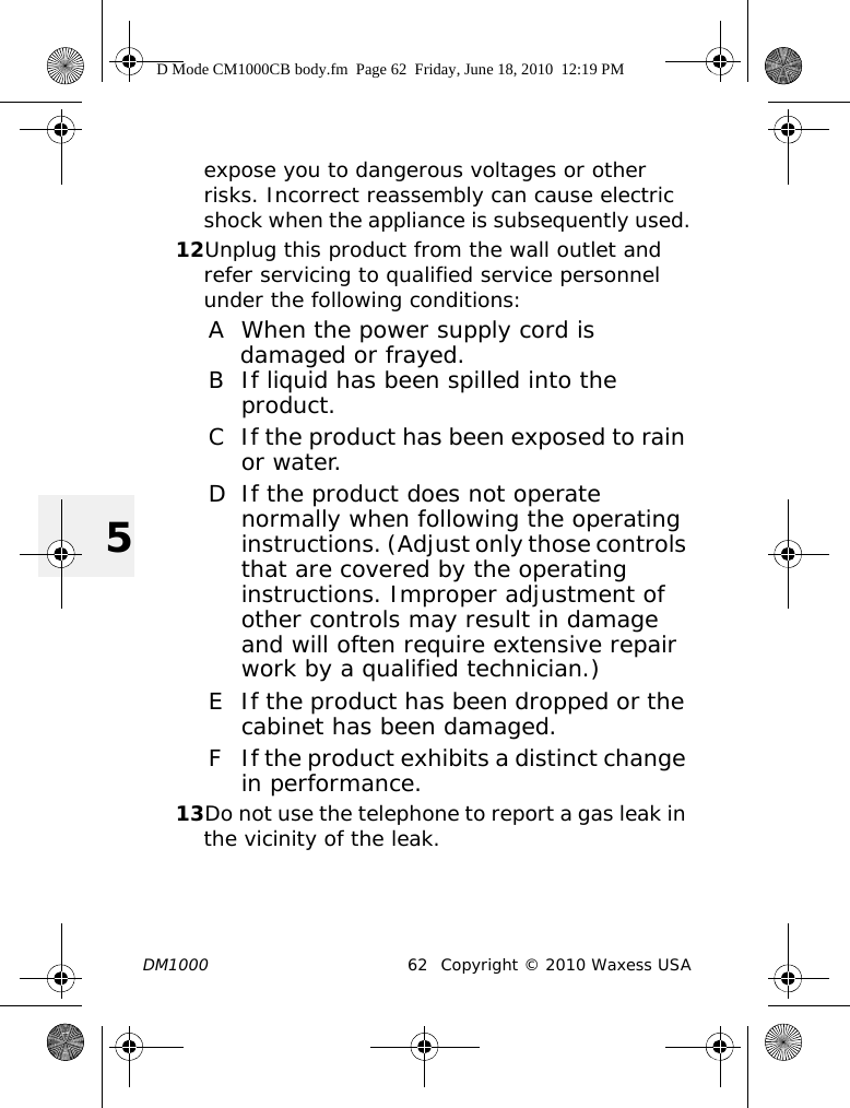 DM1000 62 Copyright © 2010 Waxess USA5expose you to dangerous voltages or other risks. Incorrect reassembly can cause electric shock when the appliance is subsequently used.12Unplug this product from the wall outlet and refer servicing to qualified service personnel under the following conditions:A When the power supply cord is damaged or frayed.B If liquid has been spilled into the product.C If the product has been exposed to rain or water.D If the product does not operate normally when following the operating instructions. (Adjust only those controls that are covered by the operating instructions. Improper adjustment of other controls may result in damage and will often require extensive repair work by a qualified technician.)E If the product has been dropped or the cabinet has been damaged.F If the product exhibits a distinct change in performance.13Do not use the telephone to report a gas leak in the vicinity of the leak.D Mode CM1000CB body.fm  Page 62  Friday, June 18, 2010  12:19 PM
