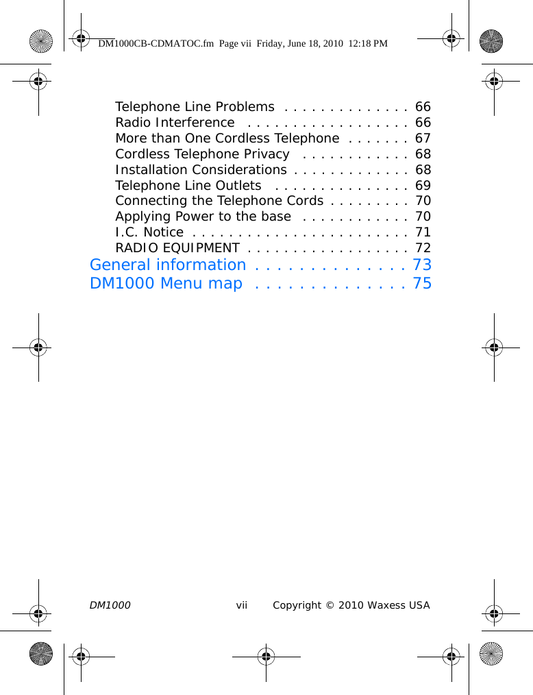DM1000 vii Copyright © 2010 Waxess USATelephone Line Problems  . . . . . . . . . . . . . . 66Radio Interference   . . . . . . . . . . . . . . . . . . 66More than One Cordless Telephone  . . . . . . . 67Cordless Telephone Privacy   . . . . . . . . . . . . 68Installation Considerations . . . . . . . . . . . . . 68Telephone Line Outlets   . . . . . . . . . . . . . . . 69Connecting the Telephone Cords . . . . . . . . . 70Applying Power to the base  . . . . . . . . . . . . 70I.C. Notice  . . . . . . . . . . . . . . . . . . . . . . . . 71RADIO EQUIPMENT  . . . . . . . . . . . . . . . . . . 72General information . . . . . . . . . . . . . . 73DM1000 Menu map  . . . . . . . . . . . . . . 75DM1000CB-CDMATOC.fm  Page vii  Friday, June 18, 2010  12:18 PM