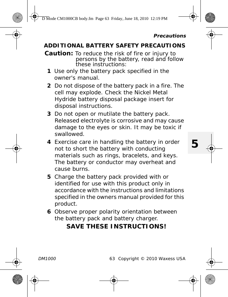 PrecautionsDM1000 63 Copyright © 2010 Waxess USA5ADDITIONAL BATTERY SAFETY PRECAUTIONSCaution: To reduce the risk of fire or injury to persons by the battery, read and follow these instructions:1Use only the battery pack specified in the owner&apos;s manual.2Do not dispose of the battery pack in a fire. The cell may explode. Check the Nickel Metal Hydride battery disposal package insert for disposal instructions.3Do not open or mutilate the battery pack. Released electrolyte is corrosive and may cause damage to the eyes or skin. It may be toxic if swallowed.4Exercise care in handling the battery in order not to short the battery with conducting materials such as rings, bracelets, and keys. The battery or conductor may overheat and cause burns.5Charge the battery pack provided with or identified for use with this product only in accordance with the instructions and limitations specified in the owners manual provided for this product.6Observe proper polarity orientation between the battery pack and battery charger.SAVE THESE INSTRUCTIONS!D Mode CM1000CB body.fm  Page 63  Friday, June 18, 2010  12:19 PM