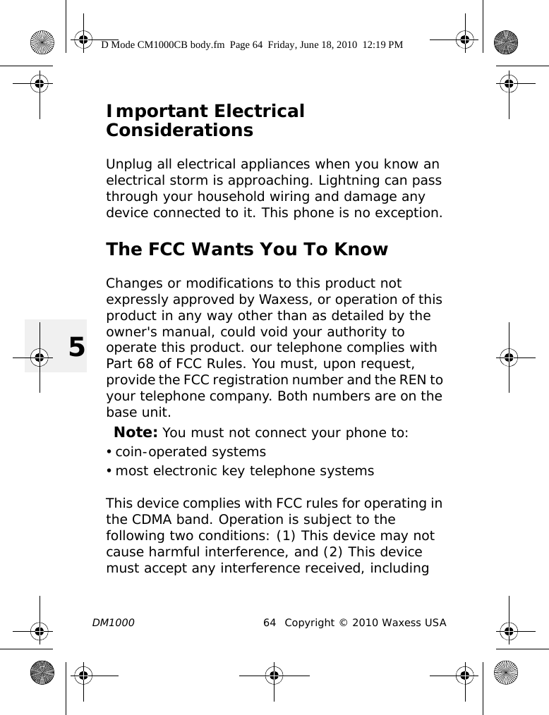 DM1000 64 Copyright © 2010 Waxess USA5Important Electrical ConsiderationsUnplug all electrical appliances when you know an electrical storm is approaching. Lightning can pass through your household wiring and damage any device connected to it. This phone is no exception.The FCC Wants You To KnowChanges or modifications to this product not expressly approved by Waxess, or operation of this product in any way other than as detailed by the owner&apos;s manual, could void your authority to operate this product. our telephone complies with Part 68 of FCC Rules. You must, upon request, provide the FCC registration number and the REN to your telephone company. Both numbers are on the base unit.Note: You must not connect your phone to: • coin-operated systems• most electronic key telephone systemsThis device complies with FCC rules for operating in the CDMA band. Operation is subject to the following two conditions: (1) This device may not cause harmful interference, and (2) This device must accept any interference received, including D Mode CM1000CB body.fm  Page 64  Friday, June 18, 2010  12:19 PM