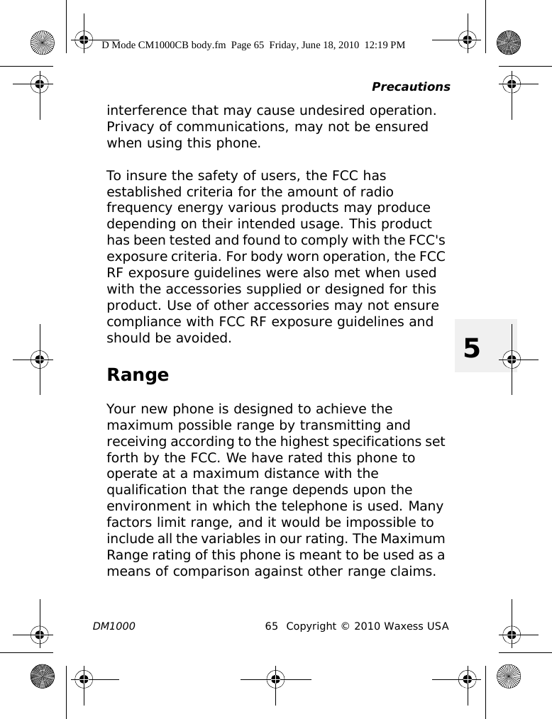 PrecautionsDM1000 65 Copyright © 2010 Waxess USA5interference that may cause undesired operation. Privacy of communications, may not be ensured when using this phone.To insure the safety of users, the FCC has established criteria for the amount of radio frequency energy various products may produce depending on their intended usage. This product has been tested and found to comply with the FCC&apos;s exposure criteria. For body worn operation, the FCC RF exposure guidelines were also met when used with the accessories supplied or designed for this product. Use of other accessories may not ensure compliance with FCC RF exposure guidelines and should be avoided.RangeYour new phone is designed to achieve the maximum possible range by transmitting and receiving according to the highest specifications set forth by the FCC. We have rated this phone to operate at a maximum distance with the qualification that the range depends upon the environment in which the telephone is used. Many factors limit range, and it would be impossible to include all the variables in our rating. The Maximum Range rating of this phone is meant to be used as a means of comparison against other range claims.D Mode CM1000CB body.fm  Page 65  Friday, June 18, 2010  12:19 PM