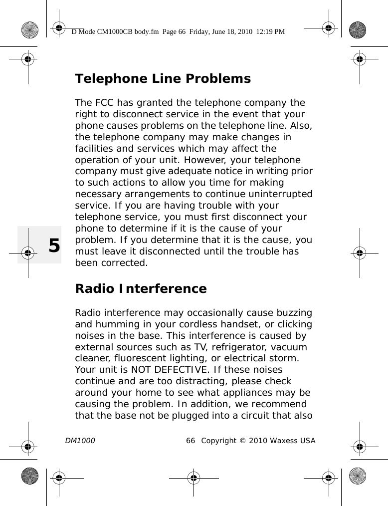 DM1000 66 Copyright © 2010 Waxess USA5Telephone Line ProblemsThe FCC has granted the telephone company the right to disconnect service in the event that your phone causes problems on the telephone line. Also, the telephone company may make changes in facilities and services which may affect the operation of your unit. However, your telephone company must give adequate notice in writing prior to such actions to allow you time for making necessary arrangements to continue uninterrupted service. If you are having trouble with your telephone service, you must first disconnect your phone to determine if it is the cause of your problem. If you determine that it is the cause, you must leave it disconnected until the trouble has been corrected.Radio InterferenceRadio interference may occasionally cause buzzing and humming in your cordless handset, or clicking noises in the base. This interference is caused by external sources such as TV, refrigerator, vacuum cleaner, fluorescent lighting, or electrical storm. Your unit is NOT DEFECTIVE. If these noises continue and are too distracting, please check around your home to see what appliances may be causing the problem. In addition, we recommend that the base not be plugged into a circuit that also D Mode CM1000CB body.fm  Page 66  Friday, June 18, 2010  12:19 PM