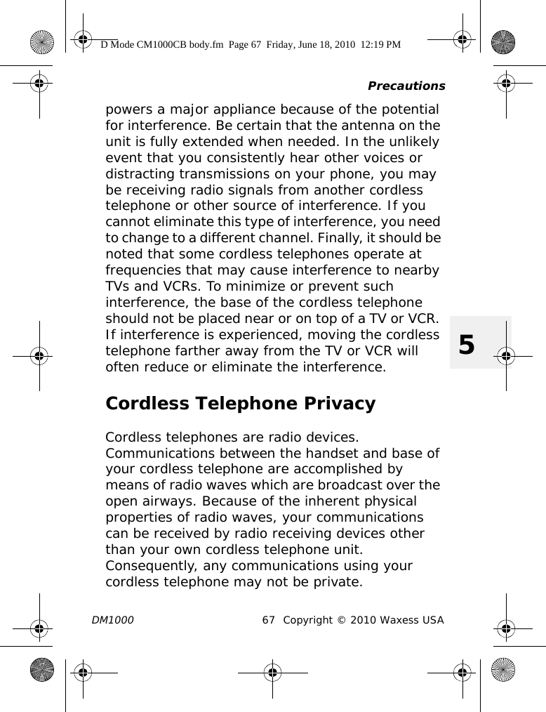 PrecautionsDM1000 67 Copyright © 2010 Waxess USA5powers a major appliance because of the potential for interference. Be certain that the antenna on the unit is fully extended when needed. In the unlikely event that you consistently hear other voices or distracting transmissions on your phone, you may be receiving radio signals from another cordless telephone or other source of interference. If you cannot eliminate this type of interference, you need to change to a different channel. Finally, it should be noted that some cordless telephones operate at frequencies that may cause interference to nearby TVs and VCRs. To minimize or prevent such interference, the base of the cordless telephone should not be placed near or on top of a TV or VCR. If interference is experienced, moving the cordless telephone farther away from the TV or VCR will often reduce or eliminate the interference.Cordless Telephone PrivacyCordless telephones are radio devices. Communications between the handset and base of your cordless telephone are accomplished by means of radio waves which are broadcast over the open airways. Because of the inherent physical properties of radio waves, your communications can be received by radio receiving devices other than your own cordless telephone unit. Consequently, any communications using your cordless telephone may not be private.D Mode CM1000CB body.fm  Page 67  Friday, June 18, 2010  12:19 PM