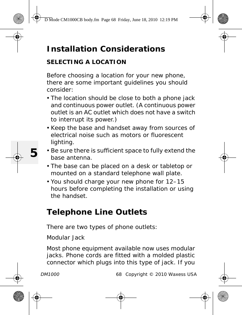 DM1000 68 Copyright © 2010 Waxess USA5Installation ConsiderationsSELECTING A LOCATIONBefore choosing a location for your new phone, there are some important guidelines you should consider:• The location should be close to both a phone jack and continuous power outlet. (A continuous power outlet is an AC outlet which does not have a switch to interrupt its power.) • Keep the base and handset away from sources of electrical noise such as motors or fluorescent lighting.• Be sure there is sufficient space to fully extend the base antenna.• The base can be placed on a desk or tabletop or mounted on a standard telephone wall plate.• You should charge your new phone for 12–15 hours before completing the installation or using the handset.Telephone Line OutletsThere are two types of phone outlets:Modular JackMost phone equipment available now uses modular jacks. Phone cords are fitted with a molded plastic connector which plugs into this type of jack. If you D Mode CM1000CB body.fm  Page 68  Friday, June 18, 2010  12:19 PM