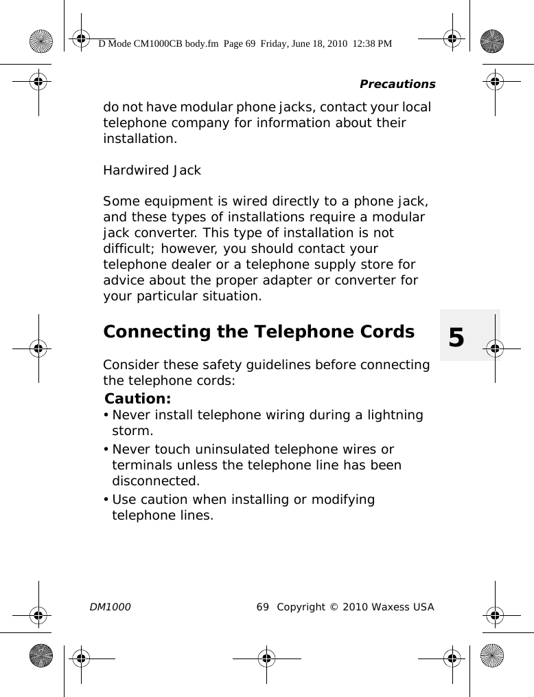 PrecautionsDM1000 69 Copyright © 2010 Waxess USA5do not have modular phone jacks, contact your local telephone company for information about their installation.Hardwired JackSome equipment is wired directly to a phone jack, and these types of installations require a modular jack converter. This type of installation is not difficult; however, you should contact your telephone dealer or a telephone supply store for advice about the proper adapter or converter for your particular situation.Connecting the Telephone CordsConsider these safety guidelines before connecting the telephone cords:Caution:• Never install telephone wiring during a lightning storm.• Never touch uninsulated telephone wires or terminals unless the telephone line has been disconnected.• Use caution when installing or modifying telephone lines.D Mode CM1000CB body.fm  Page 69  Friday, June 18, 2010  12:38 PM