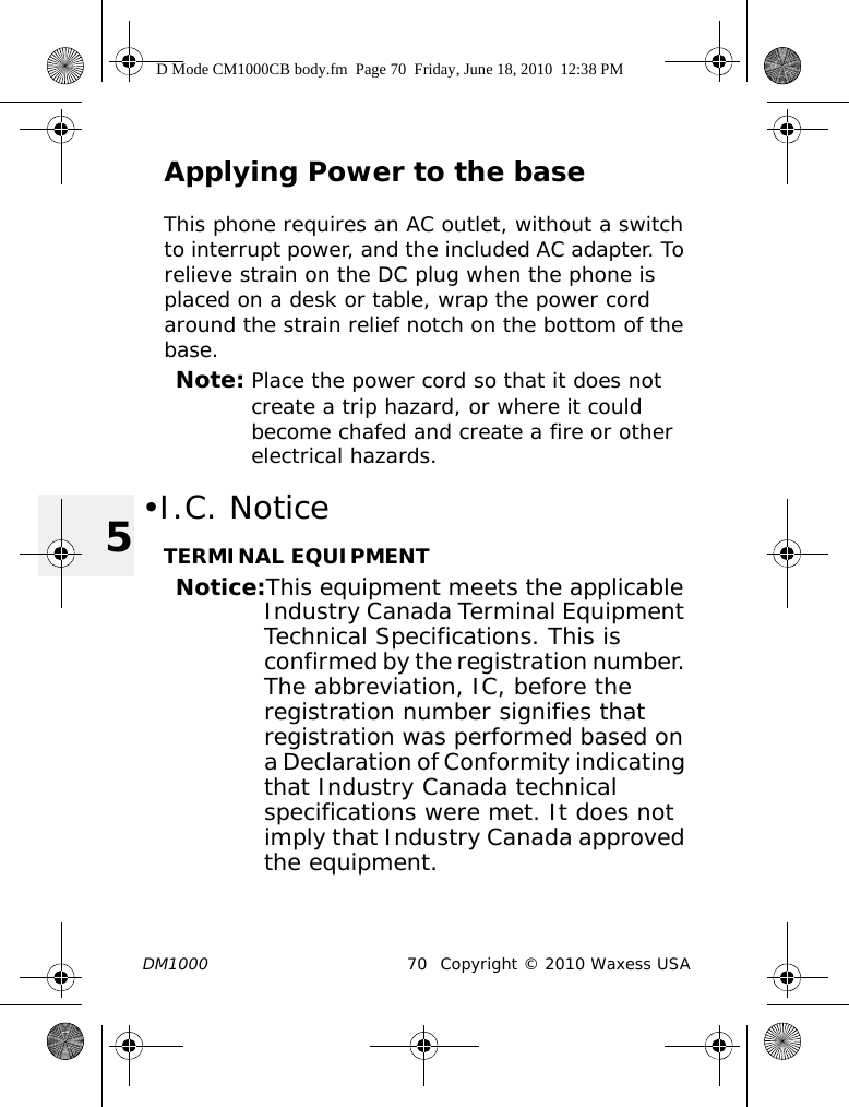 DM1000 70 Copyright © 2010 Waxess USA5Applying Power to the baseThis phone requires an AC outlet, without a switch to interrupt power, and the included AC adapter. To relieve strain on the DC plug when the phone is placed on a desk or table, wrap the power cord around the strain relief notch on the bottom of the base.Note: Place the power cord so that it does not create a trip hazard, or where it could become chafed and create a fire or other electrical hazards.•I.C. NoticeTERMINAL EQUIPMENTNotice:This equipment meets the applicable Industry Canada Terminal Equipment Technical Specifications. This is confirmed by the registration number. The abbreviation, IC, before the registration number signifies that registration was performed based on a Declaration of Conformity indicating that Industry Canada technical specifications were met. It does not imply that Industry Canada approved the equipment.D Mode CM1000CB body.fm  Page 70  Friday, June 18, 2010  12:38 PM