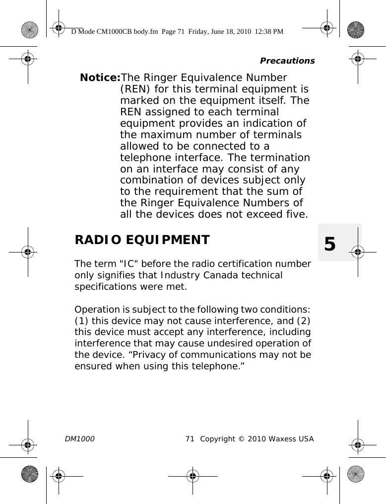 PrecautionsDM1000 71 Copyright © 2010 Waxess USA5Notice:The Ringer Equivalence Number (REN) for this terminal equipment is marked on the equipment itself. The REN assigned to each terminal equipment provides an indication of the maximum number of terminals allowed to be connected to a telephone interface. The termination on an interface may consist of any combination of devices subject only to the requirement that the sum of the Ringer Equivalence Numbers of all the devices does not exceed five.RADIO EQUIPMENTThe term &quot;IC&quot; before the radio certification number only signifies that Industry Canada technical specifications were met.Operation is subject to the following two conditions: (1) this device may not cause interference, and (2) this device must accept any interference, including interference that may cause undesired operation of the device. “Privacy of communications may not be ensured when using this telephone.”D Mode CM1000CB body.fm  Page 71  Friday, June 18, 2010  12:38 PM