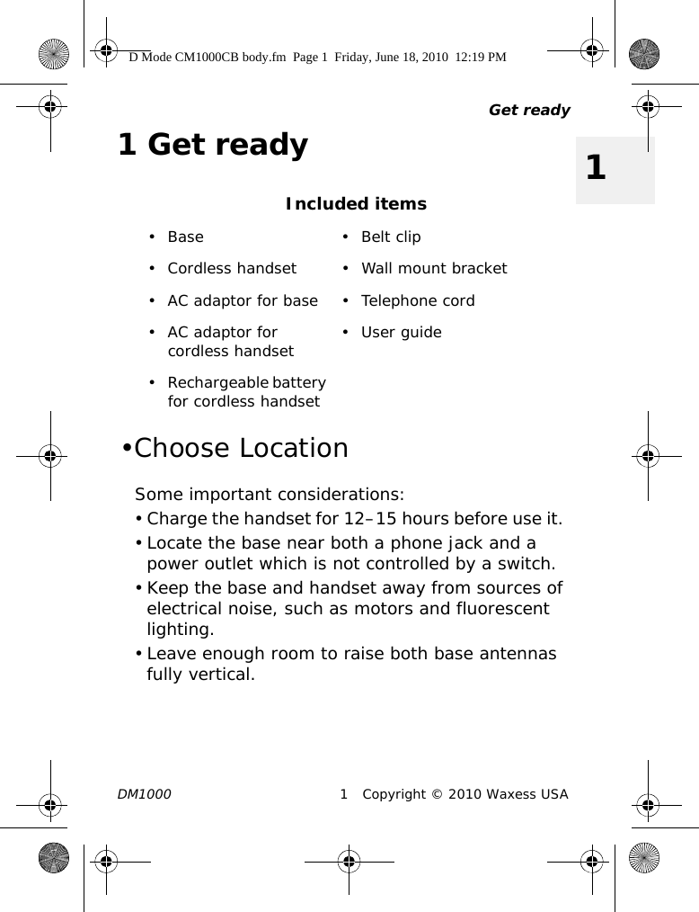 Get readyDM1000 1 Copyright © 2010 Waxess USA11Get ready•Choose LocationSome important considerations:• Charge the handset for 12–15 hours before use it. • Locate the base near both a phone jack and a power outlet which is not controlled by a switch.• Keep the base and handset away from sources of electrical noise, such as motors and fluorescent lighting.• Leave enough room to raise both base antennas fully vertical.Included items• Base • Belt clip• Cordless handset • Wall mount bracket• AC adaptor for base • Telephone cord• AC adaptor for cordless handset •User guide• Rechargeable battery for cordless handsetD Mode CM1000CB body.fm  Page 1  Friday, June 18, 2010  12:19 PM