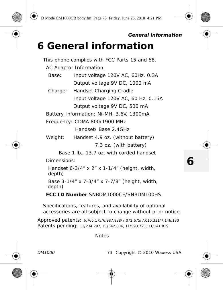 General informationDM1000 73 Copyright © 2010 Waxess USA66 General informationThis phone complies with FCC Parts 15 and 68.AC Adaptor Information:Base: Input voltage 120V AC, 60Hz. 0.3AOutput voltage 9V DC, 1000 mACharger Handset Charging CradleInput voltage 120V AC, 60 Hz, 0.15AOutput voltage 9V DC, 500 mABattery Information: Ni-MH, 3.6V, 1300mAFrequency: CDMA 800/1900 MHz  Handset/ Base 2.4GHzWeight: Handset 4.9 oz. (without battery)       7.3 oz. (with battery)Base 1 lb., 13.7 oz. with corded handsetDimensions:Handset 6-3/4” x 2” x 1-1/4” (height, width,depth) Base 3-1/4” x 7-3/4” x 7-7/8” (height, width, depth)FCC ID Number SNBDM1000CE/SNBDM100HSSpecifications, features, and availability of optional accessories are all subject to change without prior notice.Approved patents: 6,766,175/6,987,988/7,072,675/7,010,311/7,146,180Patents pending: 11/234.297, 11/542.804, 11/593.725, 11/141.819                               NotesD Mode CM1000CB body.fm  Page 73  Friday, June 25, 2010  4:21 PM