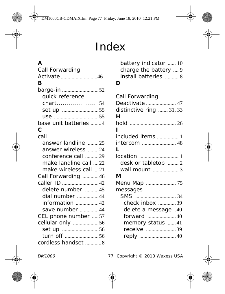 DM1000 77 Copyright © 2010 Waxess USAIndexACall Forwarding Activate...........................46Bbarge-in ...........................52quick reference chart....................  54set up ...........................55use .................................55base unit batteries ........4Ccallanswer landline ........25answer wireless ........24conference call ..........29make landline call ....22make wireless call ...21Call Forwarding ............46caller ID ...........................42delete number  ..........45dial number ................44information .................42save number ..............44CEL phone number .....57cellular only ...................56set up ...........................56turn off .........................56cordless handset ............8battery indicator ...... 10charge the battery .... 9install batteries .......... 8DCall ForwardingDeactivate ...................... 47distinctive ring ....... 31, 33Hhold .................................. 26Iincluded items ................ 1intercom ......................... 48Llocation ............................. 1desk or tabletop  ........ 2wall mount ................... 3MMenu Map ...................... 75messagesSMS .............................. 34check inbox .............39delete a message .40forward .....................40memory status ......41receive ......................39reply ...........................40DM1000CB-CDMAIX.fm  Page 77  Friday, June 18, 2010  12:21 PM