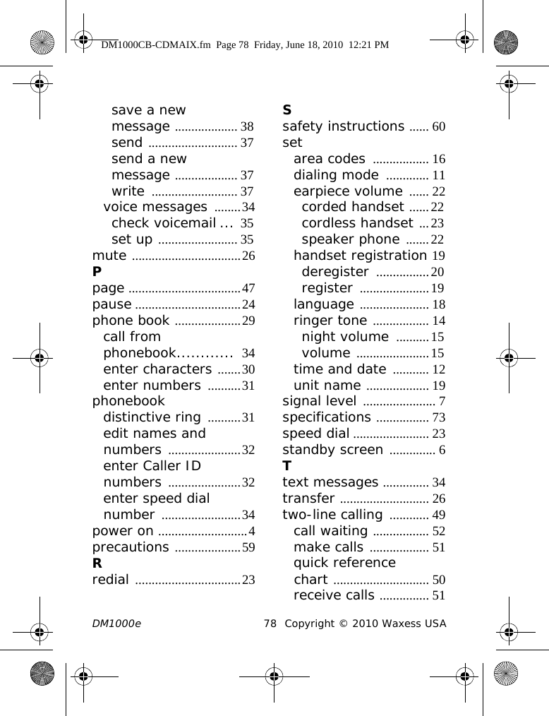 DM1000e 78 Copyright © 2010 Waxess USAsave a new message ................... 38send ........................... 37send a new message ................... 37write .......................... 37voice messages ........34check voicemail ... 35set up ........................ 35mute .................................26Ppage ..................................47pause ................................24phone book ....................29call from phonebook............  34enter characters .......30enter numbers ..........31phonebookdistinctive ring ..........31edit names and numbers ......................32enter Caller ID numbers ......................32enter speed dial number ........................34power on ...........................4precautions ....................59Rredial ................................23Ssafety instructions ...... 60setarea codes ................. 16dialing mode ............. 11earpiece volume ...... 22corded handset ......22cordless handset ...23speaker phone .......22handset registration 19deregister ................20register .....................19language ..................... 18ringer tone ................. 14night volume ..........15volume ......................15time and date ........... 12unit name ................... 19signal level ...................... 7specifications ................ 73speed dial ....................... 23standby screen .............. 6Ttext messages .............. 34transfer ........................... 26two-line calling ............ 49call waiting ................. 52make calls .................. 51quick reference chart ............................. 50receive calls ............... 51DM1000CB-CDMAIX.fm  Page 78  Friday, June 18, 2010  12:21 PM