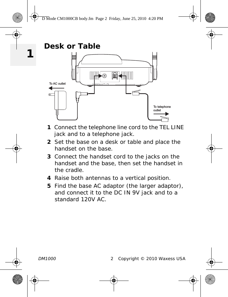 DM1000 2 Copyright © 2010 Waxess USA 1Desk or Table1Connect the telephone line cord to the TEL LINE jack and to a telephone jack.2Set the base on a desk or table and place the handset on the base.3Connect the handset cord to the jacks on the handset and the base, then set the handset in the cradle.4Raise both antennas to a vertical position.5Find the base AC adaptor (the larger adaptor), and connect it to the DC IN 9V jack and to a standard 120V AC. To AC outletTo telephoneoutletD Mode CM1000CB body.fm  Page 2  Friday, June 25, 2010  4:20 PM