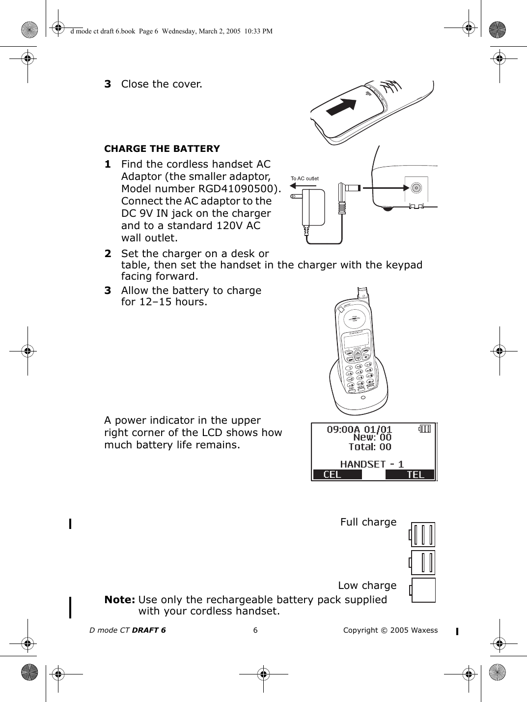 D mode CT DRAFT 6 6 Copyright © 2005 Waxess3Close the cover.CHARGE THE BATTERY1Find the cordless handset AC Adaptor (the smaller adaptor, Model number RGD41090500). Connect the AC adaptor to the DC 9V IN jack on the charger and to a standard 120V AC wall outlet.2Set the charger on a desk or table, then set the handset in the charger with the keypad facing forward.3Allow the battery to charge for 12–15 hours.A power indicator in the upper right corner of the LCD shows how much battery life remains.Full chargeLow chargeNote: Use only the rechargeable battery pack supplied with your cordless handset.d mode ct draft 6.book  Page 6  Wednesday, March 2, 2005  10:33 PM