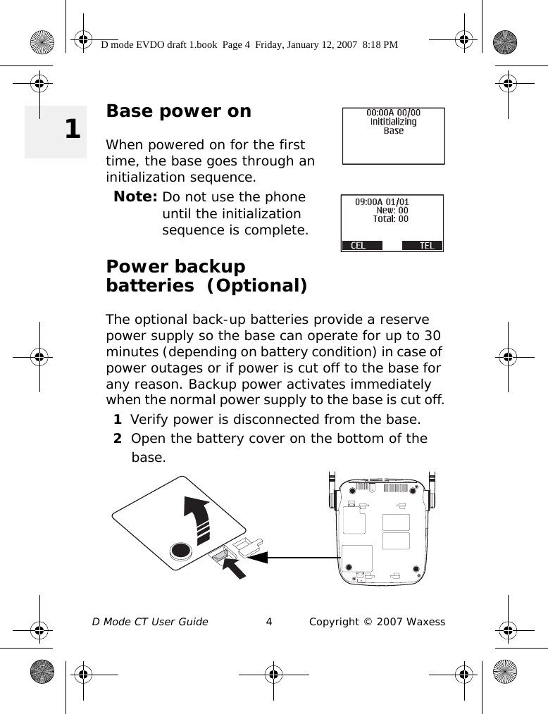 D Mode CT User Guide 4 Copyright © 2007 Waxess 1Base power onWhen powered on for the first time, the base goes through an initialization sequence.Note: Do not use the phone until the initialization sequence is complete.Power backup batteries  (Optional)The optional back-up batteries provide a reserve power supply so the base can operate for up to 30 minutes (depending on battery condition) in case of power outages or if power is cut off to the base for any reason. Backup power activates immediately when the normal power supply to the base is cut off.1Verify power is disconnected from the base.2Open the battery cover on the bottom of the base.D mode EVDO draft 1.book  Page 4  Friday, January 12, 2007  8:18 PM