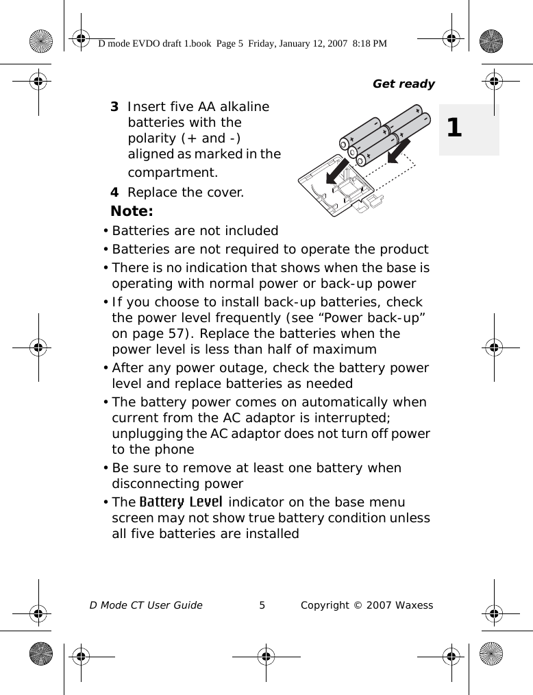 Get readyD Mode CT User Guide 5 Copyright © 2007 Waxess13Insert five AA alkaline batteries with the polarity (+ and -) aligned as marked in the compartment.4Replace the cover.Note:• Batteries are not included• Batteries are not required to operate the product• There is no indication that shows when the base is operating with normal power or back-up power • If you choose to install back-up batteries, check the power level frequently (see “Power back-up” on page 57). Replace the batteries when the power level is less than half of maximum • After any power outage, check the battery power level and replace batteries as needed• The battery power comes on automatically when current from the AC adaptor is interrupted; unplugging the AC adaptor does not turn off power to the phone• Be sure to remove at least one battery when disconnecting power•The Battery Level indicator on the base menu screen may not show true battery condition unless all five batteries are installedD mode EVDO draft 1.book  Page 5  Friday, January 12, 2007  8:18 PM