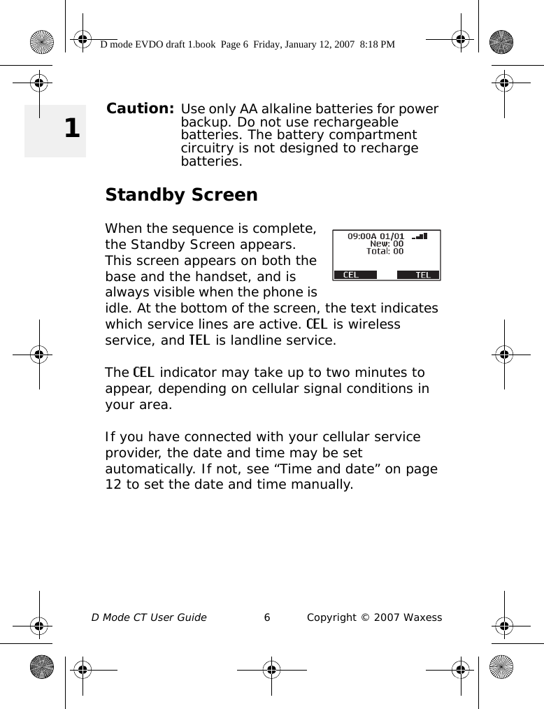 D Mode CT User Guide 6 Copyright © 2007 Waxess 1Caution: Use only AA alkaline batteries for power backup. Do not use rechargeable batteries. The battery compartment circuitry is not designed to recharge batteries.Standby ScreenWhen the sequence is complete, the Standby Screen appears. This screen appears on both the base and the handset, and is always visible when the phone is idle. At the bottom of the screen, the text indicates which service lines are active. CEL is wireless service, and TEL is landline service.The CEL indicator may take up to two minutes to appear, depending on cellular signal conditions in your area.If you have connected with your cellular service provider, the date and time may be set automatically. If not, see “Time and date” on page 12 to set the date and time manually.D mode EVDO draft 1.book  Page 6  Friday, January 12, 2007  8:18 PM